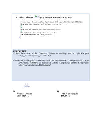 f.) ______________________ f.) _________________
Vanessa Chicaiza MSc. Víctor Zapata
ESTUDIANTE DOCENTE
8. Utilizar el botón para mandar a correr el programa
BIBLIOGRAFÍA:
Eclipse Fundatión. (s. f.). Download Eclipse techonology that is right for you.
https://www.eclipse.org/downloads/
Ordax Cassá, José Miguel; Ocaña Díaz-Ufano, Pilar Aranzazu.(2012). Programación Web en
Java.Madrid. Ministerio de Educación, Cultura y Deporte de España. Recuperado:
http://www.digital iapublishing.com/a
 