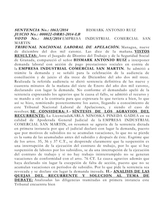 SENTENCIA No.: 1063/2014 BISMARK ANTONIO RUIZ
JUICIO No.: 000022-ORR1-2014-LB
VOTO No.: 1063/2014 EMPRESA INDUSTRIAL COMERCIAL SAN
MARTIN
TRIBUNAL NACIONAL LABORAL DE APELACIÓN. Managua, nueve
de diciembre del dos mil catorce. Las diez de la mañana. VISTOS
RESULTAS: Ante el Juzgado de Distrito del Trabajo y de la Seguridad Social
de Granada, compareció el señor BISMARK ANTONIO RUIZ a interponer
demanda laboral con acción de pago prestaciones sociales en contra de
la EMPRESA INDUSTRIAL COMERCIAL SAN MARTIN. Se admitió a
trámite la demanda y se señaló para la celebración de la audiencia de
conciliación y de juicio el día trece de Diciembre del año dos mil trece.
Realizada la referida audiencia se dictó sentencia definitiva de las nueve y
cuarenta minutos de la mañana del siete de Enero del año dos mil catorce,
declarando con lugar la demanda. No conforme el demandado apeló de la
sentencia expresando los agravios que le causa el fallo, se admitió el recurso y
se mando a oír a la contraria para que expresara lo que tuviera a bien, lo que
así se hizo, remitiendo posteriormente los autos, llegando a conocimiento de
este Tribunal Nacional Laboral de Apelaciones, y siendo el caso de
resolver; SE CONSIDERA: I.- SÍNTESIS DE LOS AGRAVIOS DEL
RECURRENTE: La LicenciadaKARLA NINOSKA PINEDA GADEA en su
calidad de Apoderada General Judicial de la EMPRESA INDUSTRIAL
COMERCIAL SAN MARTIN, en resumen se agravia de la sentencia dictada
en primera instancia por que el judicial declaró con lugar la demanda, puesto
que por motivos de subsidios no se acumulan vacaciones, lo que no se pierde
es la suma de las acumuladas antes del subsidio y después de éste. Esgrime que
de los artos. 35, 36 y 37 C.T., se desprende claramente que la suspensión es
una interrupción de la ejecución del contrato de trabajo, por lo que si hay
suspensión de labores por los subsidios, se da una interrupción de la ejecución
del contrato de trabajo y si no hay trabajo ininterrumpido no se generan
vacaciones de conformidad con el arto. 76 CT. Le causa agravios además que
haya declarado sin lugar la excepción de falta de acción, puesto que no se
acumulan vacaciones en periodos de subsidio. Por lo que pide la sentencia sea
revocada y se declare sin lugar la demanda incoada. II.- ANALISIS DE LAS
QUEJAS DEL RECURRENTE Y SOLUCION AL TEMA DE
DEBATE: Analizadas las diligencias tramitadas en primera instancia este
Tribunal encuentra bien
 