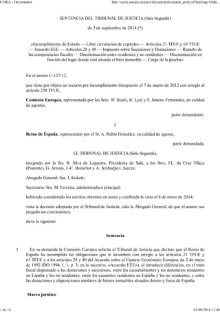 CURIA - Documentos http://curia.europa.eu/juris/document/document_print.jsf?doclang=ES&t... 
SENTENCIA DEL TRIBUNAL DE JUSTICIA (Sala Segunda) 
de 3 de septiembre de 2014 (*) 
«Incumplimiento de Estado — Libre circulación de capitales — Artículos 21 TFUE y 63 TFUE 
— Acuerdo EEE — Artículos 28 y 40 — Impuesto sobre Sucesiones y Donaciones — Reparto de 
las competencias fiscales — Discriminación entre residentes y no residentes — Discriminación en 
función del lugar donde está situado el bien inmueble — Carga de la prueba» 
En el asunto C127/12, 
que tiene por objeto un recurso por incumplimiento interpuesto el 7 de marzo de 2012 con arreglo al 
artículo 258 TFUE, 
Comisión Europea, representada por los Sres. W. Roels, R. Lyal y F. Jimeno Fernández, en calidad 
de agentes, 
parte demandante, 
y 
Reino de España, representado por el Sr. A. Rubio González, en calidad de agente, 
parte demandada, 
EL TRIBUNAL DE JUSTICIA (Sala Segunda), 
integrado por la Sra. R. Silva de Lapuerta, Presidenta de Sala, y los Sres. J.L. da Cruz Vilaça 
(Ponente), G. Arestis, J.-C. Bonichot y A. Arabadjiev, Jueces; 
Abogado General: Sra. J. Kokott; 
Secretario: Sra. M. Ferreira, administradora principal; 
habiendo considerado los escritos obrantes en autos y celebrada la vista el 8 de enero de 2014; 
vista la decisión adoptada por el Tribunal de Justicia, oída la Abogado General, de que el asunto sea 
juzgado sin conclusiones; 
dicta la siguiente 
Sentencia 
1 En su demanda la Comisión Europea solicita al Tribunal de Justicia que declare que el Reino de 
España ha incumplido las obligaciones que le incumben con arreglo a los artículos 21 TFUE y 
63 TFUE y a los artículos 28 y 40 del Acuerdo sobre el Espacio Económico Europeo, de 2 de mayo 
de 1992 (DO 1994, L 1, p. 3; en lo sucesivo, «Acuerdo EEE»), al introducir diferencias, en el trato 
fiscal dispensado a las donaciones y sucesiones, entre los causahabientes y los donatarios residentes 
en España y los no residentes; entre los causantes residentes en España y los no residentes, y entre 
las donaciones y disposiciones similares de bienes inmuebles situados dentro y fuera de España. 
Marco jurídico 
1 de 14 03/09/2014 12:49 
 