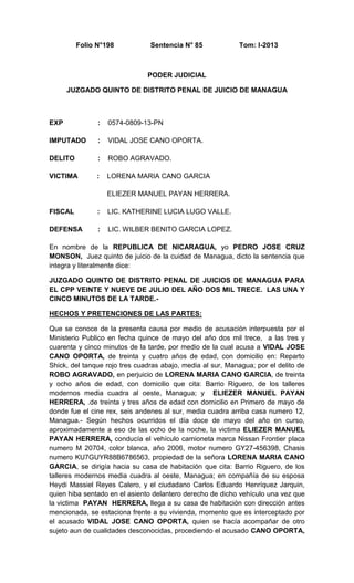 Folio N°198

Sentencia N° 85

Tom: I-2013

PODER JUDICIAL
JUZGADO QUINTO DE DISTRITO PENAL DE JUICIO DE MANAGUA

EXP

:

0574-0809-13-PN

IMPUTADO

:

VIDAL JOSE CANO OPORTA.

DELITO

:

ROBO AGRAVADO.

VICTIMA

:

LORENA MARIA CANO GARCIA
ELIEZER MANUEL PAYAN HERRERA.

FISCAL

:

LIC. KATHERINE LUCIA LUGO VALLE.

DEFENSA

:

LIC. WILBER BENITO GARCIA LOPEZ.

En nombre de la REPUBLICA DE NICARAGUA, yo PEDRO JOSE CRUZ
MONSON, Juez quinto de juicio de la cuidad de Managua, dicto la sentencia que
integra y literalmente dice:
JUZGADO QUINTO DE DISTRITO PENAL DE JUICIOS DE MANAGUA PARA
EL CPP VEINTE Y NUEVE DE JULIO DEL AÑO DOS MIL TRECE. LAS UNA Y
CINCO MINUTOS DE LA TARDE.HECHOS Y PRETENCIONES DE LAS PARTES:
Que se conoce de la presenta causa por medio de acusación interpuesta por el
Ministerio Publico en fecha quince de mayo del año dos mil trece, a las tres y
cuarenta y cinco minutos de la tarde, por medio de la cual acusa a VIDAL JOSE
CANO OPORTA, de treinta y cuatro años de edad, con domicilio en: Reparto
Shick, del tanque rojo tres cuadras abajo, media al sur, Managua; por el delito de
ROBO AGRAVADO, en perjuicio de LORENA MARIA CANO GARCIA, de treinta
y ocho años de edad, con domicilio que cita: Barrio Riguero, de los talleres
modernos media cuadra al oeste, Managua; y ELIEZER MANUEL PAYAN
HERRERA, .de treinta y tres años de edad con domicilio en Primero de mayo de
donde fue el cine rex, seis andenes al sur, media cuadra arriba casa numero 12,
Managua.- Según hechos ocurridos el día doce de mayo del año en curso,
aproximadamente a eso de las ocho de la noche, la victima ELIEZER MANUEL
PAYAN HERRERA, conducía el vehículo camioneta marca Nissan Frontier placa
numero M 20704, color blanca, año 2006, motor numero GY27-456398, Chasis
numero KU7GUYR88B6786563, propiedad de la señora LORENA MARIA CANO
GARCIA, se dirigía hacia su casa de habitación que cita: Barrio Riguero, de los
talleres modernos media cuadra al oeste, Managua; en compañía de su esposa
Heydi Massiel Reyes Calero, y el ciudadano Carlos Eduardo Henríquez Jarquin,
quien hiba sentado en el asiento delantero derecho de dicho vehículo una vez que
la victima PAYAN HERRERA, llega a su casa de habitación con dirección antes
mencionada, se estaciona frente a su vivienda, momento que es interceptado por
el acusado VIDAL JOSE CANO OPORTA, quien se hacía acompañar de otro
sujeto aun de cualidades desconocidas, procediendo el acusado CANO OPORTA,

 