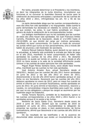 4
Por tanto, procede determinar si el Presidente y los miembros,
es decir los integrantes de la Junta directiva, incumplieron sus
funciones al no convocar la Asamblea General de socios para la
celebración de elecciones anticipadas y aprobación de las cuentas de
los años 2010 y 2011, infringiéndose los art. 43 y 46 de los
Estatutos.
La parte demandada alega que las cuentas correspondientes a
esos dos años han sido aprobadas y no impugnadas. Dada cuenta la
parte demandada fue declarada en rebeldía no consta en autos, si
es que existen, las actas, lo cual habría acreditado sin ningún
género de duda la celebración de la correspondientes Juntas.
Los testigos manifestaron que no les constaba que las cuentas
de estos dos años hayan sido aprobadas. Así Juan Francisco Artiles
Carreño, Presidente de la Asociación, desde el 1/1/1993 hasta el
29/12/2009, en que dimitió del cargo por motivos personales,
manifestó no tener conocimiento. En cuanto al modo de convocar
las Juntas refirió que nunca se hizo personalmente, sino a través del
tablón de anuncios y del mostrador de secretaría.
Antonio Manuel Cabrera Medina, quien declaró no ser socio en
la actualidad, al haberle sido prohibida la entrada por falta de pago
en el año 2010, manifestó no tener conocimiento de haber sido
aprobadas las cuentas de los años 2010 y 2011. No obstante
declaración no puede ser tenida en cuenta, ya que si desde el año
2010 no tiene acceso a la sede de la sociedad difícilmente puede
conocer si las cuentas de estos ejercicios han sido aprobadas.
Miguel Ángel Fleitas Santana Socio, socio desde hace treinta
años, manifestó que las cuentas no han sido aprobadas.
José Antonio Amador Ruiz, actual Secretario desde el
28/6/2011, declaró que las cuentas del año 2011 fueron aprobadas
en junio de 2012 y las del año 2012 en enero de 2013,
desconociendo si las del año 2010 fueron aprobadas porque en esa
fecha no era Secretario. Reconoció que las cuentas del año 2011
debieron aprobarse en enero de 2012, pero en mayo fue cuando se
emitió el informe por la comisión fiscalizadora, siendo aprobadas en
junio de 2012. En junio dimitió el Secretario, interventor, tesorero y
vocales, no convocándose ninguna Asamblea para suplir los cargos
por que no era obligatorio y porque los cargos se asumieron por los
suplentes según los Estatutos.
Tomás Tenorio Navarro, contable de la Asociación, ignora si
las cuentas correspondientes a los años 2010 y 2011 fueron o no
aprobadas porque él no asiste a las Juntas.
Norberto de Jesús Ojeda Cruz, Secretario desde enero de
2010 a junio de 2011, declaró que las cuentas de 2010 se
aprobaron en junio de 2011, incumpliéndose la obligación de
presentar las cuentas en plazo, si bien posteriormente, de forma
contradictoria, afirmó que desconocía si las cuentas del año 2010 se
aprobaron.
De las resultado de las testifícales y de la ausencia de
documental debe concluirse que existe un incumplimiento de los
 