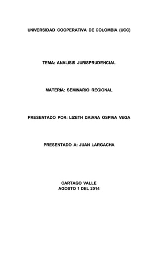 UNIVERSIDAD COOPERATIVA DE COLOMBIA (UCC) 
TEMA: ANALISIS JURISPRUDENCIAL 
MATERIA: SEMINARIO REGIONAL 
PRESENTADO POR: LIZETH DAIANA OSPINA VEGA 
PRESENTADO A: JUAN LARGACHA 
CARTAGO VALLE 
AGOSTO 1 DEL 2014 
 
