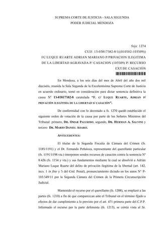 SUPREMA CORTE DE JUSTICIA - SALA SEGUNDA
PODER JUDICIAL MENDOZA
foja: 1274
CUIJ: 13-03817582-8/1((010502-103509))
FC/LUQUE RUARTE ADRIAN MARIANO P/PRIVACION ILEGITIMA
DE LA LIBERTAD AGRAVADA P/ CASACION (103509) P/ RECURSO
EXT.DE CASACIÓN
*103858374*
En Mendoza, a los seis días del mes de Abril del año dos mil
dieciséis, reunida la Sala Segunda de la Excelentísima Suprema Corte de Justicia
en acuerdo ordinario, tomó en consideración para dictar sentencia definitiva la
causa Nº 13-03817582-8 caratulada “F. C/ LUQUE RUARTE, ADRIÁN P/
PRIVACIÓN ILEGÍTIMA DE LA LIBERTAD S/ CASACIÓN”.
De conformidad con lo decretado a fs. 1270 quedó establecido el
siguiente orden de votación de la causa por parte de los Señores Ministros del
Tribunal: primero, DR. OMAR PALERMO, segundo, DR. HERMAN A. SALVINI y
tercero DR. MARIO DANIEL ADARO.
ANTECEDENTES:
El titular de la Segunda Fiscalía de Cámara del Crimen (fs.
1185/1191) y el Dr. Fernando Peñaloza, representante del querellante particular
(fs. 1191/1198 vta.) interponen sendos recursos de casación contra la sentencia Nº
8.426 (fs. 1154 y vta.) y sus fundamentos mediante la cual se absolvió a Adrián
Mariano Luque Ruarte del delito de privación ilegítima de la libertad (art. 142,
incs. 1 in fine y 5 del Cód. Penal), pronunciamiento dictado en los autos N° P-
103.549/11 por la Segunda Cámara del Crimen de la Primera Circunscripción
Judicial.
Mantenido el recurso por el querellante (fs. 1208), se emplazó a las
partes (fs. 1210) a fin de que comparezcan ante el Tribunal en el término fijado a
efectos de dar cumplimiento a lo previsto por el art. 471 primera parte del C.P.P.
Informado el recurso por la parte defensista (fs. 1213), se corrió vista al Sr.
 