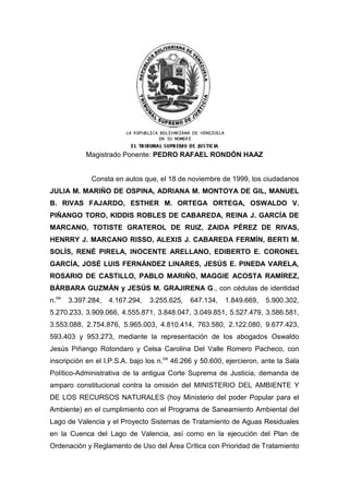 Magistrado Ponente: PEDRO RAFAEL RONDÓN HAAZ
Consta en autos que, el 18 de noviembre de 1999, los ciudadanos
JULIA M. MARIÑO DE OSPINA, ADRIANA M. MONTOYA DE GIL, MANUEL
B. RIVAS FAJARDO, ESTHER M. ORTEGA ORTEGA, OSWALDO V.
PIÑANGO TORO, KIDDIS ROBLES DE CABAREDA, REINA J. GARCÍA DE
MARCANO, TOTISTE GRATEROL DE RUIZ, ZAIDA PÉREZ DE RIVAS,
HENRRY J. MARCANO RISSO, ALEXIS J. CABAREDA FERMÍN, BERTI M.
SOLÍS, RENÉ PIRELA, INOCENTE ARELLANO, EDIBERTO E. CORONEL
GARCÍA, JOSÉ LUIS FERNÁNDEZ LINARES, JESÚS E. PINEDA VARELA,
ROSARIO DE CASTILLO, PABLO MARIÑO, MAGGIE ACOSTA RAMÍREZ,
BÁRBARA GUZMÁN y JESÚS M. GRAJIRENA G., con cédulas de identidad
n.os
3.397.284, 4.167.294, 3.255.625, 647.134, 1.849.669, 5.900.302,
5.270.233, 3.909.066, 4.555.871, 3.848.047, 3.049.851, 5.527.479, 3.586.581,
3.553.088, 2.754.876, 5.965.003, 4.810.414, 763.580, 2.122.080, 9.677.423,
593.403 y 953.273, mediante la representación de los abogados Oswaldo
Jesús Piñango Rotondaro y Celsa Carolina Del Valle Romero Pacheco, con
inscripción en el I.P.S.A. bajo los n.os
46.266 y 50.600, ejercieron, ante la Sala
Político-Administrativa de la antigua Corte Suprema de Justicia, demanda de
amparo constitucional contra la omisión del MINISTERIO DEL AMBIENTE Y
DE LOS RECURSOS NATURALES (hoy Ministerio del poder Popular para el
Ambiente) en el cumplimiento con el Programa de Saneamiento Ambiental del
Lago de Valencia y el Proyecto Sistemas de Tratamiento de Aguas Residuales
en la Cuenca del Lago de Valencia, así como en la ejecución del Plan de
Ordenación y Reglamento de Uso del Área Crítica con Prioridad de Tratamiento
 