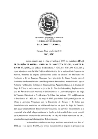 SALA CONSTITUCIONAL
Caracas, 26 de octubre de 2010
200° y 151°
Consta en autos que, el 18 de noviembre de 1999, los ciudadanos JULIA
M. MARIÑO DE OSPINA, ADRIANA M. MONTOYA DE GIL, MANUEL B.
RIVAS FAJARDO, con cédulas de identidad n.os
3.397.284, 4.167.294, 3.255.625, y
otros, ejercieron, ante la Sala Político-Administrativa de la antigua Corte Suprema de
Justicia, demanda de amparo constitucional contra la omisión del Ministerio del
Ambiente y de los Recursos Naturales (hoy Ministerio del Poder Popular para el
Ambiente) en el cumplimiento con el Programa de Saneamiento Ambiental del Lago de
Valencia y el Proyecto Sistemas de Tratamiento de Aguas Residuales en la Cuenca del
Lago de Valencia, así como con la ejecución del Plan de Ordenación y Reglamento de
Uso del Área Crítica con Prioridad de Tratamiento de la Cuenca Hidrográfica del Lago
de Valencia (Decreto de la Presidencia n.° 2.310 de 5 de junio de 1992) y el Decreto de
la Presidencia n.° 1.853, de 21 de mayo de 1997, que declaró de Urgente Ejecución las
Obras y Acciones Vinculadas con la Prevención de Riesgos y de Daños por
Inundaciones con motivo de las subidas del nivel de las aguas del Lago de Valencia,
para cuya fundamentación denunciaron la violación a sus derechos fundamentales a la
propiedad, a la salud, a la protección de la familia y al desarrollo físico, moral y social
de la persona que reconocían los artículos 99, 76, 73 y 43 de la Constitución de 1961,
vigente al momento del planteamiento de la pretensión.
La demanda fue declarada con lugar mediante sentencia de esta Sala n.°
1632, de 11 de agosto de 2006, que acordó mandamiento de amparo en protección de
 