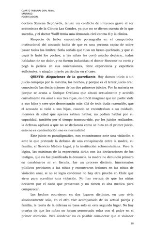 CUARTO TRIBUNAL ORAL PENAL
SANTIAGO
PODER JUDICIAL
10
doctora Ximena Sepúlveda, tenían un conflicto de intereses grave al ser
accionistas de la Clínica Las Condes, ya que no se dieron cuenta de lo que
sucedía, y el doctor Wolff temía una demanda civil contra él y la clínica.
Respecto de haber encontrado pornografía en el computador
institucional del acusado habla de que es una persona capaz de sobre
pasar todos los límites; Sofía señaló que tuvo un brazo quebrado, y que el
papá le frotó los pechos; a las niñas les costó mucho declarar, todas
hablaban de un dolor, y no fueron inducidas; el doctor Roncone no cortó y
pegó la pericia en sus conclusiones, tiene experiencia y experticia
suficientes, y ningún interés particular en el caso.
QUINTO: Alegaciones de la querellante. Hoy damos inicio a un
juicio complejo por la materia, los hechos, y porque es el tercer juicio oral,
conociendo las declaraciones de los dos primeros juicios. Por la materia es
porque se acusa a Enrique Orellana que abusó sexualmente y accedió
carnalmente vía anal a sus tres hijas, es difícil imaginar que un padre viole
a sus hijas y cree que demostrarán más allá de toda duda razonable, que
el acusado sí violó a sus hijas, cuando se encontraban a su cuidado,
menores de edad que apenas sabían hablar, no podían hablar por su
capacidad, también por el tiempo transcurrido, por los juicios realizados,
la defensa apelará a que no se declarará como se hizo en el primer juicio,
esto no es contradicción eso es normalidad
Este juicio es paradigmático, nos encontramos ante una violación o
ante lo que pretende la defensa de una conspiración entre la madre, su
familia, el Servicio Médico Legal, y la institución schoenstatiana. Pero la
lógica, las máximas de la experiencia dirán con las declaraciones de los
testigos, que no fue planificada la denuncia, la madre no denunció primero
en carabineros ni en fiscalía, fue un proceso distinto, funcionarios
públicos periciaron a las niñas y encontraron lesiones en las niñas de
violación anal, si no se logra condenar no hay otra prueba en Chile que
sirva para acreditar una violación. No hay certeza de que las niñas
declaren por el daño que presentan y no tienen el alta médica para
comparecer.
Los hechos ocurrieron en dos lugares distintos, en uno vivía
absolutamente solo, en el otro vive acompañado de su actual pareja y
familia, la teoría de la defensa se basa solo en este segundo lugar. No hay
prueba de que las niñas no hayan pernoctado solas con el padre en el
primer domicilio. Para condenar no es posible considerar que el violador
 