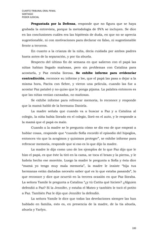 CUARTO TRIBUNAL ORAL PENAL
SANTIAGO
PODER JUDICIAL
100
Preguntada por la Defensa, responde que no figura que se haya
grabada la entrevista, porque la metodología de SVA se incluyen. Se dice
en las conclusiones cuáles era las hipótesis de duda, en que no se aprecia
sugestionable, ni con motivaciones para declarar en falso, ni sugestionable
frente a terceros.
En cuanto a la crianza de la niña, decía cuidada por ambos padres
hasta antes de la separación, y por tía abuela.
Respecto del último fin de semana en que salieron con el papá las
niñas habían llegado mañosas, pero sin problemas con Catalina para
acostarla, y Paz estaba llorosa. Se exhibe informe para evidenciar
contradicción, reconoce su informe y lee, que el papá las pasa a dejar a la
misma hora, Pacita con fiebre, y vieron una película, cuando las fue a
acostar Paz pataleó y no quiso que le ponga pijama. La palabra entonces es
que las niñas venían cansadas, no mañosas.
Se exhibe informe para refrescar memoria, lo reconoce y responde
que la mamá habló de la hermana Daniela.
La madre señala que cuando va a buscar a Paz y a Catalina al
colegio, la niña había llorado en el colegio, lloró en el auto, y le responde a
la mamá que el papá es malo.
Cuando a la madre se le pregunta cómo se dio eso de que empezó a
hablar cosas, responde que “cuando Sofía recordó el episodio del hipoglos,
entonces vio que la acogimos y quisimos proteger”, se exhibe informe para
refrescar memoria, responde que sí eso es lo que dijo la madre.
La madre le dijo como uno de los ejemplos de lo que Paz dijo que le
hizo el papá, es que éste la tiró en la cama, se toca el brazo y la pierna, y le
habría hecho ese moretón. Luego la madre le pregunta a Sofía y ésta dice
“mamá yo tengo muy mala memoria”, la madre le insiste “hija tus
hermanas están dañadas necesito saber qué es lo que estaba pasando”, lo
que reconoce y dice que ocurrió en la tercera ocasión en que Paz lloraba.
La señora Yamile le pregunta a Catalina “¿y tú Catita qué hiciste? ¿Alguien
defendió a Paz? Sí la Jennifer, y estaba el Mateo y también le tocó el potito
a Paz. También Paz le dijo que Jennifer la defendió.
La señora Yamile le dice que todas las develaciones siempre las han
hablado en familia, esto es, en presencia de la madre, de la tía abuela,
abuela y Yarlyn.
 