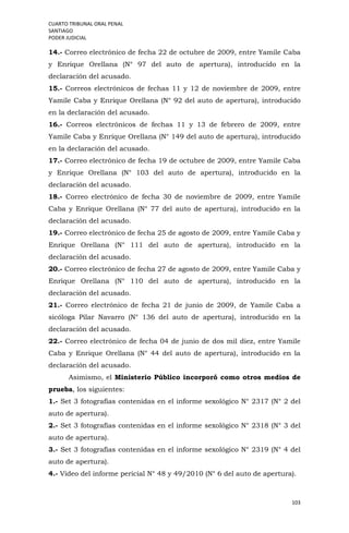 CUARTO TRIBUNAL ORAL PENAL
SANTIAGO
PODER JUDICIAL
103
14.- Correo electrónico de fecha 22 de octubre de 2009, entre Yamile Caba
y Enrique Orellana (N° 97 del auto de apertura), introducido en la
declaración del acusado.
15.- Correos electrónicos de fechas 11 y 12 de noviembre de 2009, entre
Yamile Caba y Enrique Orellana (N° 92 del auto de apertura), introducido
en la declaración del acusado.
16.- Correos electrónicos de fechas 11 y 13 de febrero de 2009, entre
Yamile Caba y Enrique Orellana (N° 149 del auto de apertura), introducido
en la declaración del acusado.
17.- Correo electrónico de fecha 19 de octubre de 2009, entre Yamile Caba
y Enrique Orellana (N° 103 del auto de apertura), introducido en la
declaración del acusado.
18.- Correo electrónico de fecha 30 de noviembre de 2009, entre Yamile
Caba y Enrique Orellana (N° 77 del auto de apertura), introducido en la
declaración del acusado.
19.- Correo electrónico de fecha 25 de agosto de 2009, entre Yamile Caba y
Enrique Orellana (N° 111 del auto de apertura), introducido en la
declaración del acusado.
20.- Correo electrónico de fecha 27 de agosto de 2009, entre Yamile Caba y
Enrique Orellana (N° 110 del auto de apertura), introducido en la
declaración del acusado.
21.- Correo electrónico de fecha 21 de junio de 2009, de Yamile Caba a
sicóloga Pilar Navarro (N° 136 del auto de apertura), introducido en la
declaración del acusado.
22.- Correo electrónico de fecha 04 de junio de dos mil diez, entre Yamile
Caba y Enrique Orellana (N° 44 del auto de apertura), introducido en la
declaración del acusado.
Asimismo, el Ministerio Público incorporó como otros medios de
prueba, los siguientes:
1.- Set 3 fotografías contenidas en el informe sexológico N° 2317 (N° 2 del
auto de apertura).
2.- Set 3 fotografías contenidas en el informe sexológico N° 2318 (N° 3 del
auto de apertura).
3.- Set 3 fotografías contenidas en el informe sexológico N° 2319 (N° 4 del
auto de apertura).
4.- Video del informe pericial N° 48 y 49/2010 (N° 6 del auto de apertura).
 