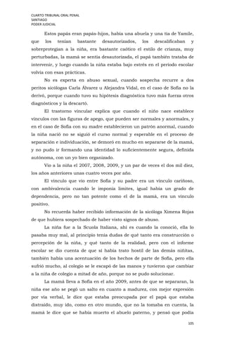 CUARTO TRIBUNAL ORAL PENAL
SANTIAGO
PODER JUDICIAL
105
Estos papás eran papás-hijos, había una abuela y una tía de Yamile,
que los tenían bastante desautorizados, los descalificaban y
sobreprotegían a la niña, era bastante caótico el estilo de crianza, muy
perturbadas, la mamá se sentía desautorizada, el papá también trataba de
intervenir, y luego cuando la niña estaba bajo estrés en el período escolar
volvía con esas prácticas.
No es experta en abuso sexual, cuando sospecha recurre a dos
peritos sicólogas Carla Álvarez u Alejandra Vidal, en el caso de Sofía no la
derivó, porque cuando tuvo su hipótesis diagnóstica tuvo más fuerza otros
diagnósticos y la descartó.
El trastorno vincular explica que cuando el niño nace establece
vínculos con las figuras de apego, que pueden ser normales y anormales, y
en el caso de Sofía con su madre establecieron un patrón anormal, cuando
la niña nació no se siguió el curso normal y esperable en el proceso de
separación e individuación, se demoró en mucho en separarse de la mamá,
y no pudo ir formando una identidad lo suficientemente segura, definida
autónoma, con un yo bien organizado.
Vio a la niña el 2007, 2008, 2009, y un par de veces el dos mil diez,
los años anteriores unas cuatro veces por año.
El vínculo que vio entre Sofía y su padre era un vínculo cariñoso,
con ambivalencia cuando le imponía limites, igual había un grado de
dependencia, pero no tan potente como el de la mamá, era un vínculo
positivo.
No recuerda haber recibido información de la sicóloga Ximena Rojas
de que hubiera sospechado de haber visto signos de abuso.
La niña fue a la Scuola Italiana, ahí es cuando la conoció, ella lo
pasaba muy mal, al principio tenía dudas de qué tanto era construcción o
percepción de la niña, y qué tanto de la realidad, pero con el informe
escolar se dio cuenta de que sí había trato hostil de las demás niñitas,
también había una acentuación de los hechos de parte de Sofía, pero ella
sufrió mucho, al colegio se le escapó de las manos y tuvieron que cambiar
a la niña de colegio a mitad de año, porque no se pudo solucionar.
La mamá lleva a Sofía en el año 2009, antes de que se separaran, la
niña ese año se pegó un salto en cuanto a madurez, con mejor expresión
por vía verbal, le dice que estaba preocupada por el papá que estaba
distraído, muy ido, como en otro mundo, que no la tomaba en cuenta, la
mamá le dice que se había muerto el abuelo paterno, y pensó que podía
 