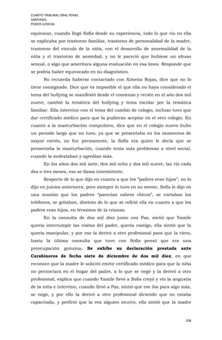 CUARTO TRIBUNAL ORAL PENAL
SANTIAGO
PODER JUDICIAL
108
equivocar, cuando llegó Sofía desde su experiencia, todo lo que vio en ella
se explicaba por trastorno familiar, trastorno de personalidad de la madre,
trastorno del vínculo de la niña, con el desarrollo de anormalidad de la
niña y el trastorno de ansiedad, y no le pareció que hubiese un abuso
sexual, o algo que ameritara alguna evaluación en esa línea. Responde que
se podría haber equivocado en su diagnóstico.
No recuerda haberse contactado con Ximena Rojas, dice que no lo
tiene consignado. Dice que es imposible el que ella no haya considerado el
tema del bullying se manifestó desde el comienzo y recién en el año dos mil
nueve, cambió la temática del bullying y tema escolar por la temática
familiar. Ella intervino con el tema del cambio de colegio, incluso tuvo que
dar certificado médico para que la pudieran aceptar en el otro colegio. En
cuanto a la masturbación compulsiva, dice que en el colegio nuevo hubo
un periodo largo que no tuvo, ya que se presentaba en los momentos de
mayor estrés, no fue permanente, la Sofía era quien le decía que se
presentaba la masturbación, cuando tenía más problemas a nivel social,
cuando la molestaban y agredían más.
En los años dos mil siete, dos mil ocho y dos mil nueve, las vio cada
dos o tres meses, eso se llama intermitente.
Respecto de lo que dijo en cuanto a que los “padres eran hijos”, no lo
dijo en juicios anteriores, pero siempre lo tuvo en su mente, Sofía le dijo en
una ocasión que los padres “parecían cabros chicos”, se cortaban los
teléfonos, se gritaban, distinto de lo que se refirió ella en cuanto a que los
padres eran hijos, en términos de la crianza.
En la consulta de dos mil diez junio con Paz, sintió que Yamile
quería interrumpir las visitas del padre, quería castigo, ella sintió que la
quería manipular, y por eso la derivó a otro profesional para que la viera,
hasta la última consulta que tuvo con Sofía pensó que era una
preocupación genuina. Se exhibe su declaración prestada ante
Carabineros de fecha siete de diciembre de dos mil diez, en que
reconoce que la madre le solicitó emitir certificado médico para que la niña
no pernoctara en el hogar del padre, a lo que se negó y la derivó a otro
profesional, explica que cuando Yamile llevó a Sofía creyó y vio la angustia
de la niña e intervino, cuando llevó a Paz, sintió que ese iba para algo más,
se negó, y por ello la derivó a otro profesional diciendo que no estaba
capacitada, y prefirió que la vea alguien neutro, ella sintió que la madre
 