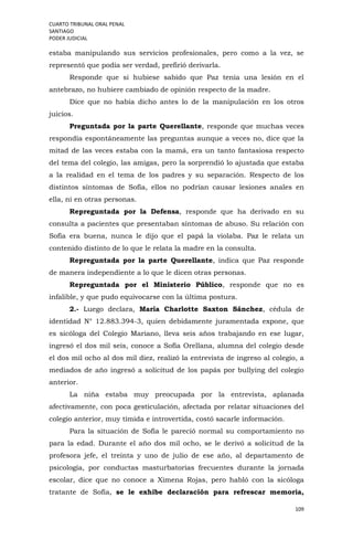 CUARTO TRIBUNAL ORAL PENAL
SANTIAGO
PODER JUDICIAL
109
estaba manipulando sus servicios profesionales, pero como a la vez, se
representó que podía ser verdad, prefirió derivarla.
Responde que si hubiese sabido que Paz tenía una lesión en el
antebrazo, no hubiere cambiado de opinión respecto de la madre.
Dice que no había dicho antes lo de la manipulación en los otros
juicios.
Preguntada por la parte Querellante, responde que muchas veces
respondía espontáneamente las preguntas aunque a veces no, dice que la
mitad de las veces estaba con la mamá, era un tanto fantasiosa respecto
del tema del colegio, las amigas, pero la sorprendió lo ajustada que estaba
a la realidad en el tema de los padres y su separación. Respecto de los
distintos síntomas de Sofía, ellos no podrían causar lesiones anales en
ella, ni en otras personas.
Repreguntada por la Defensa, responde que ha derivado en su
consulta a pacientes que presentaban síntomas de abuso. Su relación con
Sofía era buena, nunca le dijo que el papá la violaba. Paz le relata un
contenido distinto de lo que le relata la madre en la consulta.
Repreguntada por la parte Querellante, indica que Paz responde
de manera independiente a lo que le dicen otras personas.
Repreguntada por el Ministerio Público, responde que no es
infalible, y que pudo equivocarse con la última postura.
2.- Luego declara, María Charlotte Saxton Sánchez, cédula de
identidad N° 12.883.394-3, quien debidamente juramentada expone, que
es sicóloga del Colegio Mariano, lleva seis años trabajando en ese lugar,
ingresó el dos mil seis, conoce a Sofía Orellana, alumna del colegio desde
el dos mil ocho al dos mil diez, realizó la entrevista de ingreso al colegio, a
mediados de año ingresó a solicitud de los papás por bullying del colegio
anterior.
La niña estaba muy preocupada por la entrevista, aplanada
afectivamente, con poca gesticulación, afectada por relatar situaciones del
colegio anterior, muy tímida e introvertida, costó sacarle información.
Para la situación de Sofía le pareció normal su comportamiento no
para la edad. Durante el año dos mil ocho, se le derivó a solicitud de la
profesora jefe, el treinta y uno de julio de ese año, al departamento de
psicología, por conductas masturbatorias frecuentes durante la jornada
escolar, dice que no conoce a Ximena Rojas, pero habló con la sicóloga
tratante de Sofía, se le exhibe declaración para refrescar memoria,
 
