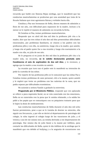 CUARTO TRIBUNAL ORAL PENAL
SANTIAGO
PODER JUDICIAL
110
recuerda que habló con Ximena Rojas sicóloga, que le manifestó que las
conductas masturbatorias se producían por una ansiedad que traía de la
Scuola Italiana que eran agresiones físicas y verbales hacia ella.
Catalina y Paz son hermanas de Sofía, dieron examen de admisión a
fines de ese año, con dificultad para separarse de la madre, incluso a la
menor se le repitió el examen de admisión no recuerda la fecha.
Ni Catalina ni Paz, tenían problemas masturbatorios.
Responde que en abril del dos mil diez la profesora jefe cita a la
madre, dice que las tres niñas el año dos mil diez presentaban dificultades
emocionales, por problemas familiares, se citaron a los padres con las
profesoras jefes y con ella, no asistieron, luego cita a la madre, que asistió,
y luego cita al padre quien fue a esa reunión y luego cita nuevamente a la
madre con ella, en julio de ese año.
Se le pregunta si en junio de dos mil diez la profesora jefe cita a la
madre sola, no recuerda, se le exhibe declaración prestada ante
Carabineros el seis de septiembre de dos mil diez, y lo reconoce, y
agrega que la madre a esa reunión no asistió.
La reunión que tuvo con el padre este le manifestó su intención de
pedir la custodia de las niñas.
Por reporte de las profesoras jefes se le comunicó que las niñas Paz y
Catalina tenían problemas de aseo personal, citó a la mamá, quien asistió
y le explicó que tenía un problema con las cañerías de la casa, que no
podía reparar por dificultades económicas.
No autorizó a señora Yamile a grabarle la entrevista.
Preguntada por el Ministerio Público, responde que con aplanada
se refiere a poca expresión facial, no se veía conectada con las emociones,
Sofía no se conectaba con la pena que le estaba relatando, a la salida les
pidió a los papás que se comuniquen con su psiquiatra tratante para que
le bajen la dosis de medicamentos.
Las conductas masturbatorias de Sofía durante el año dos mil ocho
fueron persistentes, pese a que se le trataba de desviar su atención, ella
siguió con frecuencia, y por ello se derivó al departamento de psicología del
colegio, la niña ingresó al colegio luego de las vacaciones de julio, y el
treinta y uno de ese mismo mes, ya estaba derivada a ese departamento de
psicología. Ese mismo día de julio llamó a la mamá por teléfono, para
contarle las dificultades de Sofía, quien le dio teléfono de la sicóloga que le
manifestó que era debido al bullying y a la angustia de encontrarse con
 