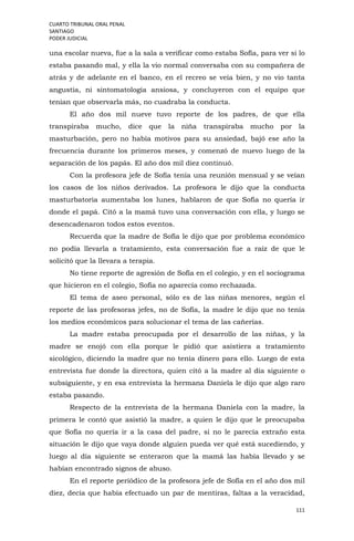 CUARTO TRIBUNAL ORAL PENAL
SANTIAGO
PODER JUDICIAL
111
una escolar nueva, fue a la sala a verificar como estaba Sofía, para ver si lo
estaba pasando mal, y ella la vio normal conversaba con su compañera de
atrás y de adelante en el banco, en el recreo se veía bien, y no vio tanta
angustia, ni sintomatología ansiosa, y concluyeron con el equipo que
tenían que observarla más, no cuadraba la conducta.
El año dos mil nueve tuvo reporte de los padres, de que ella
transpiraba mucho, dice que la niña transpiraba mucho por la
masturbación, pero no había motivos para su ansiedad, bajó ese año la
frecuencia durante los primeros meses, y comenzó de nuevo luego de la
separación de los papás. El año dos mil diez continuó.
Con la profesora jefe de Sofía tenía una reunión mensual y se veían
los casos de los niños derivados. La profesora le dijo que la conducta
masturbatoria aumentaba los lunes, hablaron de que Sofía no quería ir
donde el papá. Citó a la mamá tuvo una conversación con ella, y luego se
desencadenaron todos estos eventos.
Recuerda que la madre de Sofía le dijo que por problema económico
no podía llevarla a tratamiento, esta conversación fue a raíz de que le
solicitó que la llevara a terapia.
No tiene reporte de agresión de Sofía en el colegio, y en el sociograma
que hicieron en el colegio, Sofía no aparecía como rechazada.
El tema de aseo personal, sólo es de las niñas menores, según el
reporte de las profesoras jefes, no de Sofía, la madre le dijo que no tenía
los medios económicos para solucionar el tema de las cañerías.
La madre estaba preocupada por el desarrollo de las niñas, y la
madre se enojó con ella porque le pidió que asistiera a tratamiento
sicológico, diciendo la madre que no tenía dinero para ello. Luego de esta
entrevista fue donde la directora, quien citó a la madre al día siguiente o
subsiguiente, y en esa entrevista la hermana Daniela le dijo que algo raro
estaba pasando.
Respecto de la entrevista de la hermana Daniela con la madre, la
primera le contó que asistió la madre, a quien le dijo que le preocupaba
que Sofía no quería ir a la casa del padre, si no le parecía extraño esta
situación le dijo que vaya donde alguien pueda ver qué está sucediendo, y
luego al día siguiente se enteraron que la mamá las había llevado y se
habían encontrado signos de abuso.
En el reporte periódico de la profesora jefe de Sofía en el año dos mil
diez, decía que había efectuado un par de mentiras, faltas a la veracidad,
 