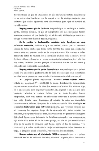 CUARTO TRIBUNAL ORAL PENAL
SANTIAGO
PODER JUDICIAL
112
dice que hubo un par de situaciones en que claramente estaba mintiendo y
no se retractaba, hablaron con la mamá y con la sicóloga tratante para
contarle que había aparecido este antecedente para que lo tuviese en
consideración.
Repreguntada por la Defensa, responde que no sabía que le decían
gorda, pareces elefante, ni que al cumpleaños del dos mil nueve fueron
solo cuatro niñas, ni que Sofía dijo en el Servicio Médico Legal que en el
colegio Mariano las niñas le decían juega allá.
Se le exhibe la declaración prestada ante Carabineros, para
refrescar memoria, indicando que no declaró antes que la hermana
Isidora le había dicho que Sofía volvía terrible los lunes con conductas
masturbatorias, porque nadie se lo preguntó antes. En cuanto a haber
declarado sobre la reunión de la hermana Daniela con la madre, no lo
declaró, ni hizo referencias a conductas masturbatorias durante el año dos
mil nueve, diciendo que era porque la derivación fue el dos mil ocho, y
entiende que continuaba la conducta.
Repreguntado por la parte Querellante, responde que en el primer
juicio oral dijo que la profesora jefe de Sofía le contó que eran espantosos
los días lunes, porque se masturbaba constantemente, diciendo que sí.
3.- Después presta declaración, Marcela Isabel Gómez Pavez,
cédula de identidad N° 16.621.020-8, quien debidamente juramentada
expone que es educadora de párvulos, conoce a Catalina fue alumna suya
en el año dos mil diez, el primer semestre, ella ingresó el año dos mil diez,
bastante calladita le costaba hablar por su labio leporino, buena
adaptación, niña muy normal. En reiteradas ocasiones le dijeron a mamá
que niña llegaba muy desaseada al colegio, la niña no controlaba
completamente esfínter. Respecto de la asistencia de la niña al colegio, se
le exhibe declaración para refrescar memoria, que reconoce e indica que
al comienzo fue regular, luego de la denuncia del padre asistió dos
semanas, y después ya no fue más, ella volvió bien no presentaba ninguna
dificultad. Respecto de la imagen de Catalina a su padre, era buena nunca
dijo nada malo sobre él; de la nueva pareja, un día en que estaban en el
área de la casita le preguntó qué había hecho el fin de semana, y le
respondió que había estado con la bruja malvada que se había llevado a su
papá, le preguntó quién le dijo eso, y le contesta que su mamá.
Repreguntada por el Ministerio Público, responde que en el primer
semestre estuvo en contacto con ella, babeaba un poco por el tema de la
 
