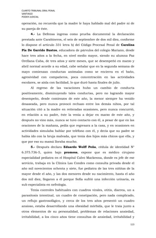 CUARTO TRIBUNAL ORAL PENAL
SANTIAGO
PODER JUDICIAL
113
operación, no recuerda que la madre le haya hablado mal del padre ni de
su pareja de éste.
4.- La Defensa ingresa como prueba documental la declaración
prestada ante Carabineros, el seis de septiembre de dos mil diez, conforme
lo dispone el artículo 331 letra b) del Código Procesal Penal de Carolina
Pía De Garrido Bustos, educadora de párvulos del colegio Mariano, desde
hace tres años a la fecha, en nivel medio mayor, siendo su alumna Paz
Orellana Caba, de tres años y siete meses, que se desempeñó en marzo y
abril normal acorde a su edad, cabe señalar que en la segunda semana de
mayo comienzan conductas anómalas como se encierra en el baño,
agresividad con compañeros, poca concentración en las actividades
escolares, se aísla con facilidad, lo que duró hasta finales de julio.
Al regreso de las vacaciones hubo un cambio de conducta
positivamente, disminuyendo tales conductas, pero no logrando mayor
desempeño, desde comienzos de este año, la menor siempre ha venido
desaseada, pero nunca provocó rechazo entre los demás niños, por tal
situación citó a la madre en reiteradas ocasiones, pero nunca concurrió,
en relación a su padre, éste la venía a dejar en marzo de este año, y
después no vino más, nunca se tuvo contacto con él, a pesar de que en las
oraciones de la mañana, pedía que regresara a la casa, y en ocasiones en
actividades simulaba hablar por teléfono con él, y decía que su padre se
había ido con la bruja malvada, que tenía dos hijos más chicos que ella, y
que por eso su mamá lloraba mucho.
5.- Después declara Eduardo Wolff Peña, cédula de identidad N°
6.375.736-5, quien bajo promesa, expone que es médico cirujano
especialidad pediatra en el Hospital Calvo Mackenna, donde es jefe de ese
servicio, trabaja en la Clínica Las Condes como consulta privada desde el
año mil novecientos ochenta y siete, fue pediatra de las tres niñitas de la
mayor desde el año, y las dos menores desde su nacimiento, hasta el año
dos mil diez, llegaron a él porque Sofía sufrió una infección urinaria, es
sub especialista en nefrología.
Tenía controles habituales con cuadros virales, otitis, diarrea, un a
parasitosis intestinal, un cuadro de constipación, pero nada complicado,
un reflujo gastrosofágico, y cerca de los tres años presentó un cuadro
ansioso, estaba desarrollando una obesidad mórbida, que le traía junto a
otros elementos de su personalidad, problemas de relaciones ansiedad,
irritabilidad, a los cinco años tiene consultas de ansiedad, irritabilidad y
 