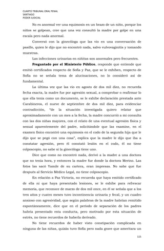 CUARTO TRIBUNAL ORAL PENAL
SANTIAGO
PODER JUDICIAL
115
No es anormal ver una equimosis en un brazo de un niño, porque los
niños se golpean, cree que una vez consultó la madre por golpe en una
escala pero nada anormal.
Conversó con la ginecóloga que las vio en una conversación de
pasillo, quien le dijo que no encontró nada, salvo vulvovaginitis y tomando
muestras.
Las infecciones urinarias en niñitas son anormales pero frecuentes.
Preguntado por el Ministerio Público, responde que entiende que
emitió certificados respecto de Sofía y Paz, que se le exhiben, respecto de
Sofía no se señala tema de alucinaciones, no lo consideró así de
fundamental.
La última vez que las vio en agosto de dos mil diez, no recuerda
fecha exacta, la madre fue por agresión sexual, a comprobar o reafirmar lo
que ella tenía como un documento, se le exhibe declaración prestada ante
Carabineros, el nueve de septiembre de dos mil diez, para evidenciar
contradicción, “de la situación investigada quiero relatar que
aproximadamente con un mes a la fecha, la madre concurrió a mi consulta
con las dos niñas mayores, con el relato de una eventual agresión física y
sexual aparentemente del padre, solicitándole que las examine, en el
examen físico encontró una equimosis en el codo de la segunda hija que le
dijo que se pegó con una cosa”, explica que la madre le dijo que iba a
constatar agresión, pero él constató lesión en el codo, él no tiene
colposcopio, no sabe si la ginecóloga tiene uno.
Dice que como no encontró nada, derivó a la madre a una doctora
que no tenía hora, y entonces la madre fue donde la doctora Merino. Las
fotos las sacó Yamile de su cartera, eran impresas. No sabe que fue
después al Servicio Médico Legal, no tiene colposcopio.
En relación a Paz Victoria, no recuerda que haya emitido certificado
de ella ni que haya presentado lesiones, se le exhibe para refrescar
memoria, que reconoce de marzo de dos mil once, en él se señala que a los
tres años y cuatro meses tuvo incontinencia urinaria y fecal, y un cuadro
ansioso con agresividad, que según palabras de la madre habrían remitido
espontáneamente, dice que en el período de separación de los padres
habría presentado esta conducta, pero motivado por esta situación de
estrés, no tiene recuerdos de haberla derivado.
No tiene recuerdos de haber visto constipación complicada en
ninguna de las niñas, quizás tuvo Sofía pero nada grave que ameritara un
 