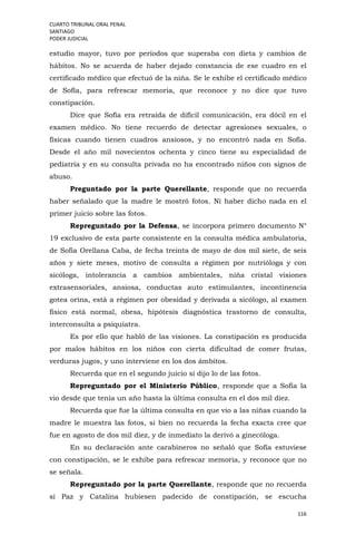 CUARTO TRIBUNAL ORAL PENAL
SANTIAGO
PODER JUDICIAL
116
estudio mayor, tuvo por períodos que superaba con dieta y cambios de
hábitos. No se acuerda de haber dejado constancia de ese cuadro en el
certificado médico que efectuó de la niña. Se le exhibe el certificado médico
de Sofía, para refrescar memoria, que reconoce y no dice que tuvo
constipación.
Dice que Sofía era retraída de difícil comunicación, era dócil en el
examen médico. No tiene recuerdo de detectar agresiones sexuales, o
físicas cuando tienen cuadros ansiosos, y no encontró nada en Sofía.
Desde el año mil novecientos ochenta y cinco tiene su especialidad de
pediatría y en su consulta privada no ha encontrado niños con signos de
abuso.
Preguntado por la parte Querellante, responde que no recuerda
haber señalado que la madre le mostró fotos. Ni haber dicho nada en el
primer juicio sobre las fotos.
Repreguntado por la Defensa, se incorpora primero documento N°
19 exclusivo de esta parte consistente en la consulta médica ambulatoria,
de Sofía Orellana Caba, de fecha treinta de mayo de dos mil siete, de seis
años y siete meses, motivo de consulta a régimen por nutrióloga y con
sicóloga, intolerancia a cambios ambientales, niña cristal visiones
extrasensoriales, ansiosa, conductas auto estimulantes, incontinencia
gotea orina, está a régimen por obesidad y derivada a sicólogo, al examen
físico está normal, obesa, hipótesis diagnóstica trastorno de consulta,
interconsulta a psiquiatra.
Es por ello que habló de las visiones. La constipación es producida
por malos hábitos en los niños con cierta dificultad de comer frutas,
verduras jugos, y uno interviene en los dos ámbitos.
Recuerda que en el segundo juicio sí dijo lo de las fotos.
Repreguntado por el Ministerio Público, responde que a Sofía la
vio desde que tenía un año hasta la última consulta en el dos mil diez.
Recuerda que fue la última consulta en que vio a las niñas cuando la
madre le muestra las fotos, si bien no recuerda la fecha exacta cree que
fue en agosto de dos mil diez, y de inmediato la derivó a ginecóloga.
En su declaración ante carabineros no señaló que Sofía estuviese
con constipación, se le exhibe para refrescar memoria, y reconoce que no
se señala.
Repreguntado por la parte Querellante, responde que no recuerda
si Paz y Catalina hubiesen padecido de constipación, se escucha
 