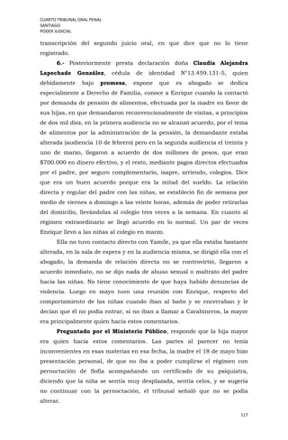 CUARTO TRIBUNAL ORAL PENAL
SANTIAGO
PODER JUDICIAL
117
transcripción del segundo juicio oral, en que dice que no lo tiene
registrado.
6.- Posteriormente presta declaración doña Claudia Alejandra
Lapechade González, cédula de identidad N°13.459.131-5, quien
debidamente bajo promesa, expone que es abogado se dedica
especialmente a Derecho de Familia, conoce a Enrique cuando la contactó
por demanda de pensión de alimentos, efectuada por la madre en favor de
sus hijas, en que demandaron reconvencionalmente de visitas, a principios
de dos mil diez, en la primera audiencia no se alcanzó acuerdo, por el tema
de alimentos por la administración de la pensión, la demandante estaba
alterada (audiencia 10 de febrero) pero en la segunda audiencia el treinta y
uno de marzo, llegaron a acuerdo de dos millones de pesos, que eran
$700.000 en dinero efectivo, y el resto, mediante pagos directos efectuados
por el padre, por seguro complementario, isapre, arriendo, colegios. Dice
que era un buen acuerdo porque era la mitad del sueldo. La relación
directa y regular del padre con las niñas, se estableció fin de semana por
medio de viernes a domingo a las veinte horas, además de poder retirarlas
del domicilio, llevándolas al colegio tres veces a la semana. En cuanto al
régimen extraordinario se llegó acuerdo en lo normal. Un par de veces
Enrique llevó a las niñas al colegio en marzo.
Ella no tuvo contacto directo con Yamile, ya que ella estaba bastante
alterada, en la sala de espera y en la audiencia misma, se dirigió ella con el
abogado, la demanda de relación directa no se controvirtió, llegaron a
acuerdo inmediato, no se dijo nada de abuso sexual o maltrato del padre
hacia las niñas. No tiene conocimiento de que haya habido denuncias de
violencia. Luego en mayo tuvo una reunión con Enrique, respecto del
comportamiento de las niñas cuando iban al baño y se encerraban y le
decían que él no podía entrar, si no iban a llamar a Carabineros, la mayor
era principalmente quien hacía estos comentarios.
Preguntado por el Ministerio Público, responde que la hija mayor
era quien hacía estos comentarios. Las partes al parecer no tenía
inconvenientes en esas materias en esa fecha, la madre el 18 de mayo hizo
presentación personal, de que no iba a poder cumplirse el régimen con
pernoctación de Sofía acompañando un certificado de su psiquiatra,
diciendo que la niña se sentía muy desplazada, sentía celos, y se sugería
no continuar con la pernoctación, el tribunal señaló que no se podía
alterar.
 