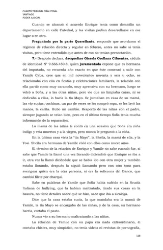 CUARTO TRIBUNAL ORAL PENAL
SANTIAGO
PODER JUDICIAL
118
Cuando se alcanzó el acuerdo Enrique tenía como domicilio un
departamento en calle Catedral, y las visitas podían desarrollarse en ese
lugar o en otro.
Preguntada por la parte Querellante, responde que acordaron el
régimen de relación directa y regular en febrero, antes no sabe si tenía
visitas, pero tiene entendido que antes de eso no tenían pernoctación.
7.- Después declara, Jacqueline Gissela Orellana Cifuentes, cédula
de identidad N° 9.666.450.8, quien juramentada expone que es hermana
del imputado, no recuerda año exacto en que éste comenzó a salir con
Yamile Caba, cree que en mil novecientos noventa y seis u ocho, se
relacionaba con ella en fiestas y celebraciones familiares, la relación con
ella partió como muy caramelo, muy aprensiva con su hermano, luego se
volcó a Sofía, y a las otras niñas, pero vio que no limpiaba caras, ni se
dedicaba a ellas, lo hacía la tía Mayo. Se juntaban en casa de su mamá,
las vio sucias, cochinas, un par de veces se les compró ropa, se les lavó las
manos, la carita. Hubo un cambio. Respecto de las niñas con el padre,
siempre jugando se veían bien, pero en el último tiempo Sofía tenía mucha
información de la separación.
La mamá de las niñas le contó en una ocasión que Sofía era niña
índigo y veía muertos y a la virgen, pero nunca le preguntó a la niña.
En la última casa vivía la “tía Mayo”, la Sheila, la mamá de ella, y la
Yosi. Sheila era hermana de Yamile vivió con ellos como nueve años.
El término de la relación de Enrique y Yamile no sabe cuando fue, sí
sabe que Yamile la llamó una vez llorando diciéndole que Enrique se iba a
ir, otra vez la llamó diciéndole que se había ido con otra mujer y también
estaba llorando, después la siguió llamando pero con otro tono para
averiguar quién era la otra persona, si era la solterona del Banco, que
cambió filete por charqui.
Sabe en palabras de Yamile que Sofía había sufrido en la Scuola
Italiana de bullying, que la habían maltratado, tirado sus cosas en la
basura, no tiene detalles sobre qué se hizo, sabe que iba a sicóloga.
Dice que la casa estaba sucia, la que mandaba era la mamá de
Yamile, la tía Mayo se encargaba de las niñas, y de la casa, su hermano
barría, cortaba el pasto.
Nunca vio a su hermano maltratando a las niñas.
La relación de Yamile con su papá era nada extraordinario, él
contaba chistes, muy simpático, no tenía videos ni revistas de pornografía,
 
