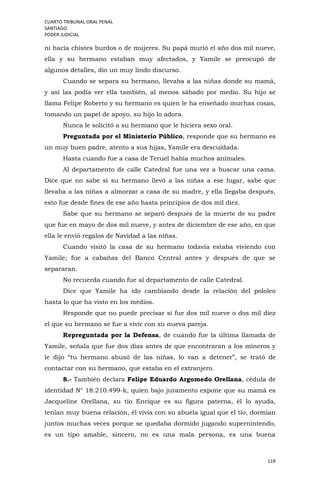 CUARTO TRIBUNAL ORAL PENAL
SANTIAGO
PODER JUDICIAL
119
ni hacía chistes burdos o de mujeres. Su papá murió el año dos mil nueve,
ella y su hermano estaban muy afectados, y Yamile se preocupó de
algunos detalles, dio un muy lindo discurso.
Cuando se separa su hermano, llevaba a las niñas donde su mamá,
y así las podía ver ella también, al menos sábado por medio. Su hijo se
llama Felipe Roberto y su hermano es quien le ha enseñado muchas cosas,
tomando un papel de apoyo, su hijo lo adora.
Nunca le solicitó a su hermano que le hiciera sexo oral.
Preguntada por el Ministerio Público, responde que su hermano es
un muy buen padre, atento a sus hijas, Yamile era descuidada.
Hasta cuando fue a casa de Teruel había muchos animales.
Al departamento de calle Catedral fue una vez a buscar una cama.
Dice que no sabe si su hermano llevó a las niñas a ese lugar, sabe que
llevaba a las niñas a almorzar a casa de su madre, y ella llegaba después,
esto fue desde fines de ese año hasta principios de dos mil diez.
Sabe que su hermano se separó después de la muerte de su padre
que fue en mayo de dos mil nueve, y antes de diciembre de ese año, en que
ella le envió regalos de Navidad a las niñas.
Cuando visitó la casa de su hermano todavía estaba viviendo con
Yamile; fue a cabañas del Banco Central antes y después de que se
separaran.
No recuerda cuando fue al departamento de calle Catedral.
Dice que Yamile ha ido cambiando desde la relación del pololeo
hasta lo que ha visto en los medios.
Responde que no puede precisar si fue dos mil nueve o dos mil diez
el que su hermano se fue a vivir con su nueva pareja.
Repreguntada por la Defensa, de cuándo fue la última llamada de
Yamile, señala que fue dos días antes de que encontraran a los mineros y
le dijo “tu hermano abusó de las niñas, lo van a detener”, se trató de
contactar con su hermano, que estaba en el extranjero.
8.- También declara Felipe Eduardo Argomedo Orellana, cédula de
identidad N° 18.210.499-k, quien bajo juramento expone que su mamá es
Jacqueline Orellana, su tío Enrique es su figura paterna, él lo ayuda,
tenían muy buena relación, él vivía con su abuela igual que el tío, dormían
juntos muchas veces porque se quedaba dormido jugando supernintendo,
es un tipo amable, sincero, no es una mala persona, es una buena
 