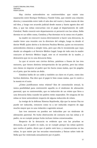 CUARTO TRIBUNAL ORAL PENAL
SANTIAGO
PODER JUDICIAL
12
Hay ciertos antecedentes no controvertidos: que existe una
separación entre Enrique Orellana y Yamile Caba, que existió una relación
directa y consentida entre todo el año dos mil nueve y hasta marzo de dos
mil diez, y luego con acuerdo judicial desde marzo y hasta agosto dos mil
diez, y que las niñas concurrían con el papá al departamento de calle
Catedral. Nadie conoció este departamento ni pernoctó con las niñas, Sofía
dormía en un sillón cama, Catalina y Paz dormían en la cama con el padre.
La madre no concurre nunca directamente a hacer una denuncia, la
madre tiene una reunión con la directora del colegio, luego va donde el
doctor Wolff, quien deriva a la doctora Paulina Merino, quien no encuentra
antecedentes clínicos a simple vista, pero que ella le recomienda que vaya
donde un abogado o al Servicio Médico Legal; luego de todo esto la madre
concurre al Servicio Médico Legal, este es el recorrido de la madre, y
demuestra que no es una denuncia falsa.
Lo que sí ocurre son ciertos dichos, palabras o frases de las tres
menores, que tienen distinta interpretación de las peritos, pero las niñas
son claras en imputar al padre que les hacía cosas malas, que les pegaba
en el poto, que les metía un dedo.
Catalina habla de un cable y también un clavo en el poto, como dos
hechos distintos. Paz dice que el papá le hizo cosas malas, que le contó a
la mamá en el auto.
¿Cómo justificamos estos relatos? Son de connotación sexual, la
única posibilidad para controvertir aquello es el síndrome de alienación
parental, que es controvertido, que es inducción de un relato que lleva a
una denuncia falsa cuando los padres están separados. De ninguna de las
niñas se tiene antecedente respecto de alguna inducción de relato.
La testigo de la defensa Ximena Sepúlveda, dijo que la menor Paz no
puede ser inducida, entonces como va a ser inducida respecto de algo
mucho mayor que es una violación o agresión sexual.
Las tres menores no pueden ser inducidas por un síndrome de
alienación parental. No hubo obstrucción de contacto con las niñas y el
padre, no se cumple porque hubo incluso visitas consensuadas.
Respecto de la denuncia es evidente que con las pruebas se
denuncia, que el padre es malo, no se cumple porque las niñas quieren
que vuelva el padre, dicen que el padre está loco; y consecuencias en las
niñas, lo que existe por las secuelas emocionales y físicas sobre todo de
Sofía que fue violentada sexualmente por el padre.
 