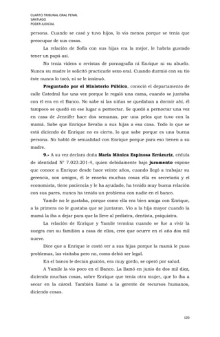 CUARTO TRIBUNAL ORAL PENAL
SANTIAGO
PODER JUDICIAL
120
persona. Cuando se casó y tuvo hijos, lo vio menos porque se tenía que
preocupar de sus cosas.
La relación de Sofía con sus hijas era la mejor, le habría gustado
tener un papá así.
No tenía videos o revistas de pornografía ni Enrique ni su abuelo.
Nunca su madre le solicitó practicarle sexo oral. Cuando durmió con su tío
éste nunca lo tocó, ni se le insinuó.
Preguntado por el Ministerio Público, conoció el departamento de
calle Catedral fue una vez porque le regaló una cama, cuando se juntaba
con él era en el Banco. No sabe si las niñas se quedaban a dormir ahí, él
tampoco se quedó en ese lugar a pernoctar. Se quedó a pernoctar una vez
en casa de Jennifer hace dos semanas, por una pelea que tuvo con la
mamá. Sabe que Enrique llevaba a sus hijas a esa casa. Todo lo que se
está diciendo de Enrique no es cierto, lo que sabe porque es una buena
persona. No habló de sexualidad con Enrique porque para eso tienen a su
madre.
9.- A su vez declara doña María Mónica Espinosa Errázuriz, cédula
de identidad N° 7.023.201-4, quien debidamente bajo juramento expone
que conoce a Enrique desde hace veinte años, cuando llegó a trabajar su
gerencia, son amigos, él le enseña muchas cosas ella es secretaria y el
economista, tiene paciencia y le ha ayudado, ha tenido muy buena relación
con sus pares, nunca ha tenido un problema con nadie en el banco.
Yamile no le gustaba, porque como ella era bien amiga con Enrique,
a la primera no le gustaba que se juntaran. Vio a la hija mayor cuando la
mamá la iba a dejar para que la lleve al pediatra, dentista, psiquiatra.
La relación de Enrique y Yamile termina cuando se fue a vivir la
suegra con su familión a casa de ellos, cree que ocurre en el año dos mil
nueve.
Dice que a Enrique le costó ver a sus hijas porque la mamá le puso
problemas, las visitaba pero no, como debió ser legal.
En el banco le decían guatón, era muy gordo, se operó por salud.
A Yamile la vio poco en el Banco. La llamó en junio de dos mil diez,
diciendo muchas cosas, sobre Enrique que tenía otra mujer, que lo iba a
secar en la cárcel. También llamó a la gerente de recursos humanos,
diciendo cosas.
 