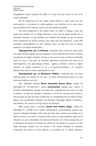 CUARTO TRIBUNAL ORAL PENAL
SANTIAGO
PODER JUDICIAL
123
fotográficas, tomar examen de ADN, si es que hay que hacer, y eso no lo
tienen montado.
En la inspección de las niñas revisó himen y anos, pero no con
instrumento, y encontró la vulvovaginitis, con eritema en la zona anal,
pero producto de lo mismo, como una dermatitis de pañal.
Les hizo preguntas a las niñas sobre su edad y colegio, y por eso
supo que estaban en el colegio Mariano, y por red de apoyo habló con la
hermana Daniela, en que habían tres niñitas del colegio en que la mamá
tiene sospechas de abuso sexual, que ojalá que las apoyaran, y que ella
encontró vulvovaginitis, en dos niñitas, pero no dijo que eso es abuso
porque es un signo inespecífico.
Repreguntada por la Defensa, responde que revisó los anos para
ver hasta donde llegaba la vulvovaginitis, esta irritación de la piel, si hasta
los glúteos, la región anterior, el ano, y cree que en una, en Paz se extendía
hasta el ano, y dice que en muchos gérmenes provienen del ano en la
vulvovaginitis. Los ginecólogos himen, vagina y clítoris, como la región
anterior, la región posterior la ve o el gastroenterólogo o el cirujano
infantil, dice que no tiene experiencia en eso.
Repreguntada por el Ministerio Público, responde que no tiene
expertiz para ver lesión en un ano, ni tiene instrumental para ver una
eventual lesión en un ano.
11.- También declara Rocío Alexandra Rocco Meza, cédula de
identidad N° 12.458.730-1, quien juramentada expone que conoce a
Jennifer Hormazábal, porque sus hijas son compañeras de curso, su hija
se llama y la hija de Jennifer, Colomba, y el fin de semana del treinta y
uno de julio de dos mil diez, celebraron el cumpleaños de sus hijas juntas,
llegó a ese cumpleaños Jennifer con Enrique, Santiago, Mateo, Colomba y
dos niñitas. No conoce a la hija mayor de Enrique.
12.- Luego pasa a estrado, David José Salfate Rojas, cédula de
identidad N° 12.066.712-2, quien debidamente juramentado expone que
conoce a Enrique Orellana hace más de ocho años, desde que trabaja en el
Banco central, no conoce a Yamile Caba, pero sí informalmente sabe de su
relación, en sus actividades recreativas del banco, los niños comparten, en
el balneario de Punta de Tralca los niños de las edades se juntan, en ese
lugar Enrique, estaba con su mamá y las niñas estaban en cabañas
conjuntas, las niñas se veían felices, y él estaba con su bolso, pañales,
 
