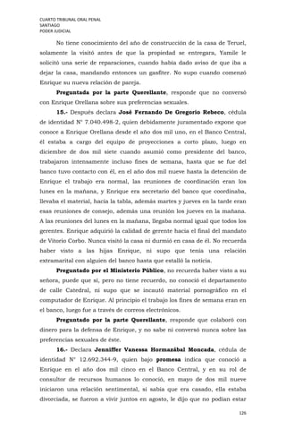 CUARTO TRIBUNAL ORAL PENAL
SANTIAGO
PODER JUDICIAL
126
No tiene conocimiento del año de construcción de la casa de Teruel,
solamente la visitó antes de que la propiedad se entregara, Yamile le
solicitó una serie de reparaciones, cuando había dado aviso de que iba a
dejar la casa, mandando entonces un gasfíter. No supo cuando comenzó
Enrique su nueva relación de pareja.
Preguntada por la parte Querellante, responde que no conversó
con Enrique Orellana sobre sus preferencias sexuales.
15.- Después declara José Fernando De Gregorio Rebeco, cédula
de identidad N° 7.040.498-2, quien debidamente juramentado expone que
conoce a Enrique Orellana desde el año dos mil uno, en el Banco Central,
él estaba a cargo del equipo de proyecciones a corto plazo, luego en
diciembre de dos mil siete cuando asumió como presidente del banco,
trabajaron intensamente incluso fines de semana, hasta que se fue del
banco tuvo contacto con él, en el año dos mil nueve hasta la detención de
Enrique el trabajo era normal, las reuniones de coordinación eran los
lunes en la mañana, y Enrique era secretario del banco que coordinaba,
llevaba el material, hacía la tabla, además martes y jueves en la tarde eran
esas reuniones de consejo, además una reunión los jueves en la mañana.
A las reuniones del lunes en la mañana, llegaba normal igual que todos los
gerentes. Enrique adquirió la calidad de gerente hacia el final del mandato
de Vitorio Corbo. Nunca visitó la casa ni durmió en casa de él. No recuerda
haber visto a las hijas Enrique, ni supo que tenía una relación
extramarital con alguien del banco hasta que estalló la noticia.
Preguntado por el Ministerio Público, no recuerda haber visto a su
señora, puede que sí, pero no tiene recuerdo, no conoció el departamento
de calle Catedral, ni supo que se incautó material pornográfico en el
computador de Enrique. Al principio el trabajo los fines de semana eran en
el banco, luego fue a través de correos electrónicos.
Preguntado por la parte Querellante, responde que colaboró con
dinero para la defensa de Enrique, y no sabe ni conversó nunca sobre las
preferencias sexuales de éste.
16.- Declara Jenniffer Vanessa Hormazábal Moncada, cédula de
identidad N° 12.692.344-9, quien bajo promesa indica que conoció a
Enrique en el año dos mil cinco en el Banco Central, y en su rol de
consultor de recursos humanos lo conoció, en mayo de dos mil nueve
iniciaron una relación sentimental, sí sabía que era casado, ella estaba
divorciada, se fueron a vivir juntos en agosto, le dijo que no podían estar
 