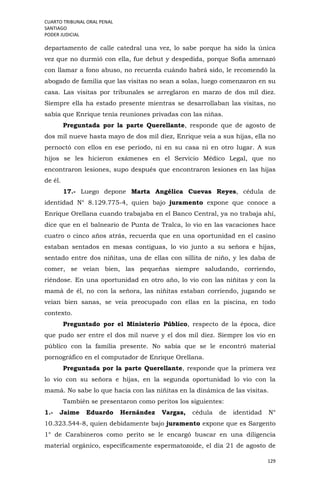 CUARTO TRIBUNAL ORAL PENAL
SANTIAGO
PODER JUDICIAL
129
departamento de calle catedral una vez, lo sabe porque ha sido la única
vez que no durmió con ella, fue debut y despedida, porque Sofía amenazó
con llamar a fono abuso, no recuerda cuándo habrá sido, le recomendó la
abogado de familia que las visitas no sean a solas, luego comenzaron en su
casa. Las visitas por tribunales se arreglaron en marzo de dos mil diez.
Siempre ella ha estado presente mientras se desarrollaban las visitas, no
sabía que Enrique tenía reuniones privadas con las niñas.
Preguntada por la parte Querellante, responde que de agosto de
dos mil nueve hasta mayo de dos mil diez, Enrique veía a sus hijas, ella no
pernoctó con ellos en ese período, ni en su casa ni en otro lugar. A sus
hijos se les hicieron exámenes en el Servicio Médico Legal, que no
encontraron lesiones, supo después que encontraron lesiones en las hijas
de él.
17.- Luego depone Marta Angélica Cuevas Reyes, cédula de
identidad N° 8.129.775-4, quien bajo juramento expone que conoce a
Enrique Orellana cuando trabajaba en el Banco Central, ya no trabaja ahí,
dice que en el balneario de Punta de Tralca, lo vio en las vacaciones hace
cuatro o cinco años atrás, recuerda que en una oportunidad en el casino
estaban sentados en mesas contiguas, lo vio junto a su señora e hijas,
sentado entre dos niñitas, una de ellas con sillita de niño, y les daba de
comer, se veían bien, las pequeñas siempre saludando, corriendo,
riéndose. En una oportunidad en otro año, lo vio con las niñitas y con la
mamá de él, no con la señora, las niñitas estaban corriendo, jugando se
veían bien sanas, se veía preocupado con ellas en la piscina, en todo
contexto.
Preguntado por el Ministerio Público, respecto de la época, dice
que pudo ser entre el dos mil nueve y el dos mil diez. Siempre los vio en
público con la familia presente. No sabía que se le encontró material
pornográfico en el computador de Enrique Orellana.
Preguntada por la parte Querellante, responde que la primera vez
lo vio con su señora e hijas, en la segunda oportunidad lo vio con la
mamá. No sabe lo que hacía con las niñitas en la dinámica de las visitas.
También se presentaron como peritos los siguientes:
1.- Jaime Eduardo Hernández Vargas, cédula de identidad N°
10.323.544-8, quien debidamente bajo juramento expone que es Sargento
1° de Carabineros como perito se le encargó buscar en una diligencia
material orgánico, específicamente espermatozoide, el día 21 de agosto de
 