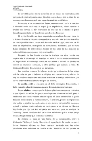CUARTO TRIBUNAL ORAL PENAL
SANTIAGO
PODER JUDICIAL
13
Se acreditó que no existe inducción en las niñas, no existe alienación
parental, sí existen imputaciones directas concordantes con la edad de las
menores, con los daños sufridos y con las pericias sexológicas.
En cuanto a los antecedentes físicos, concordantes con la acusación,
el tribunal debe fallar con la lógica y la experiencia, saber sopesar la
prueba que llevará a dar convicción de que no es lo mismo el perito
González presentado por la defensa que el perito Roncone.
El perito González no tiene experticia en sexología forense, nada en
el ámbito de anos y vaginas, su experiencia son sólo tres pericias sexuales,
en contrapartida con el doctor del Servicio Médico Legal, con más de 17
años de experiencia, manejando el instrumental necesario, que no tuvo
dudas respecto de antecedentes físicos en los anos de las menores de
lesiones físicas concordantes con penetración.
Respecto de las demás pruebas de testigos que dan cuenta que
llegaba bien a su trabajo, no modifica en nada el hecho de que un violador
no llegara bien a su trabajo, nunca se va a saber si se hizo un peritaje de
control de impulsos sexuales, u otro peritaje que avalara la tesis del
Ministerio Público, de acuerdo a las garantías.
Las pruebas respecto del abuso, según los testimonios de las niñas,
y de la violación por el informe sexológico, son contundentes y claras. No
hay un estándar mayor que escuchar relatos en el tiempo sustentados, y a
su vez antecede físicos efectuados por un experto.
La acción civil se sustenta en el daño sicológico demostrado, el
daño causado a las víctimas dan cuenta de un daño moral extenso.
En su réplica, expone que la defensa planteó un esquema referido a
lo que dijeron las niñas, lo que es un alegato de clausura normal, pero el
considerar que cada víctima declare igual en cada declaración o juicio
declaren exactamente lo mismo siempre, es irrisorio, porque la experiencia
nos indica lo contrario, en dos años y seis meses, es imposible mantener
textual el primer relato; además se contrapone a los dichos por Ximena
Sepúlveda que dijo que Paz no podía ser inducida, pero las testigos De
Garrido y Gómez, dicen que Paz y Catalina, señalaban que la nueva pareja
era una bruja mala y que se los dijo la mamá.
La defensa se basa en una teoría de la conspiración, entre el
Ministerio Público, el doctor Roncone, el querellante, la teoría es que el
doctor Roncone efectuó un falso examen, sabiendo que las niñas
periciadas eran sobrinas de Sheila Caba. Respecto de las pautas de
 