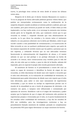 CUARTO TRIBUNAL ORAL PENAL
SANTIAGO
PODER JUDICIAL
132
nueva, la psicología tiene certeza de estos desde al menos los últimos
veinte años.
Respecto de lo dicho por el doctor Antonio Manzanero en cuanto a
“si no se pregunta de forma adecuada podemos generar relatos falsos, que
podrán ser interpretados erróneamente como la confirmación de la
sospecha después cuando acudimos al sistema policial y judicial, para que
nos auxilien, pero para entonces ya puede ser tarde, el falso relato ya está
implantado y no hay vuelta atrás, si se corrompe la memoria esta termina
siendo parte de la biografía del niño, que realmente creerá que lo que
recuerda es verdad…”, responde diciendo que está absolutamente de
acuerdo, es lo que dicen los estudios y la ciencia sobre el testimonio
infantil y es una postura coherente con lo dicho por Köenken, sobre lo que
sucede cuando a esta posibilidad de contaminación y co-construcción de
falso recuerdo se une un quehacer profesional poco experto, que parte de
los mismos supuestos de sentido común que los padres y personas que no
son expertas, y utilizando técnicas que no son adecuadas terminan
favoreciendo la sobreestimación del diagnóstico de abuso, y él insiste
además en que un mal peritaje o un peritaje efectuado no hecho de
acuerdo a la ciencia, tiene consecuencias muy terribles para la vida del
niño, de este niño que se evalúa, y para la vida de la familia, además del
imputado, pero en especial el propio niño resulta gravemente afectado.
El monitoreo de fuentes es el procedimiento a través del cual un
sujeto es capaz de reconocer e identificar la fuente de origen de sus
recuerdos, se debe discriminar de donde nace este reporte o recuerdo que
el niño está ofreciendo, en la evaluación de credibilidad de testimonio, es
fundamental para poder determinar de dónde nace este reporte que el niño
está ofreciendo, para saber si esto nace únicamente de experiencias
vivenciadas, y que no tienen su anclaje en experiencias previas con el
mundo de la sexualidad ya sea a través de programas de televisión, o de
contacto con pares, o tampoco está influenciado o contaminado por
opiniones de terceros. Establecer cuál es el origen del testimonio y poder
aceptar que la hipótesis de que el origen del testimonio sólo proviene de
experiencias propias o vivenciadas por el niño, es el punto fundamental de
los estudios sobre credibilidad del testimonio, y hoy día los estudios de
SVA son confiables, pero las investigaciones continúan y hay un
procedimiento llamado monitoreo de realidad, pensado en complementar
los protocolos SVA para lograr determinar un mejor monitoreo de fuentes.
 