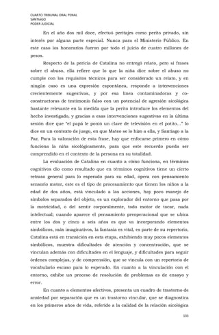 CUARTO TRIBUNAL ORAL PENAL
SANTIAGO
PODER JUDICIAL
133
En el año dos mil doce, efectuó peritajes como perito privado, sin
interés por alguna parte especial. Nunca para el Ministerio Público. En
este caso los honorarios fueron por todo el juicio de cuatro millones de
pesos.
Respecto de la pericia de Catalina no entregó relato, pero sí frases
sobre el abuso, ella refiere que lo que la niña dice sobre el abuso no
cumple con los requisitos técnicos para ser considerado un relato, y en
ningún caso es una expresión espontánea, responde a intervenciones
crecientemente sugestivas, y por esa línea contaminadoras y co-
constructoras de testimonio falso con un potencial de agresión sicológica
bastante relevante en la medida que la perito introduce los elementos del
hecho investigado, y gracias a esas intervenciones sugestivas en la última
sesión dice que “el papá le ponió un clave de televisión en el potito…” lo
dice en un contexto de juego, en que Mateo se lo hizo a ella, y Santiago a la
Paz. Para la valoración de esta frase, hay que enfocarse primero en cómo
funciona la niña sicológicamente, para que este recuerdo pueda ser
comprendido en el contexto de la persona en su totalidad.
La evaluación de Catalina en cuanto a cómo funciona, en términos
cognitivos dio como resultado que en términos cognitivos tiene un cierto
retraso general para lo esperado para su edad, opera con pensamiento
sensorio motor, este es el tipo de procesamiento que tienen los niños a la
edad de dos años, está vinculado a las acciones, hay poco manejo de
símbolos separados del objeto, es un explorador del entorno que pasa por
la motricidad, o del sentir corporalmente, todo motor de tocar, nada
intelectual; cuando aparece el pensamiento preoperacional que se ubica
entre los dos y cinco a seis años es que va incorporando elementos
simbólicos, más imaginativos, la fantasía es vital, es parte de su repertorio,
Catalina está en transición en esta etapa, exhibiendo muy pocos elementos
simbólicos, muestra dificultades de atención y concentración, que se
vinculan además con dificultades en el lenguaje, y dificultades para seguir
órdenes complejas, y de comprensión, que se vincula con un repertorio de
vocabulario escaso para lo esperado. En cuanto a la vinculación con el
entorno, exhibe un proceso de resolución de problemas es de ensayo y
error.
En cuanto a elementos afectivos, presenta un cuadro de trastorno de
ansiedad por separación que es un trastorno vincular, que se diagnostica
en los primeros años de vida, referido a la calidad de la relación sicológica
 