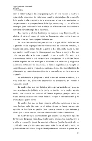 CUARTO TRIBUNAL ORAL PENAL
SANTIAGO
PODER JUDICIAL
134
entre el niño y la figura de apego principal, que en este caso es la madre, la
niña exhibe emociones de naturaleza negativa vinculadas a la separación
de la madre o a la expectativa de la separación, lo que genera entonces un
comportamiento muy dependiente de la figura materna y con poca libertad
sicológica para relacionarse con el resto. La ansiedad de la niña aumenta
conforme dura el tiempo de la entrevista.
En cuanto a afectos familiares no muestra una diferenciación de
afectos ni hacia el padre ni hacia las hermanas, sobre estos temas se
muestra evitativa y entrega poca información.
La perito hace un intento para evaluar la sugestibilidad de la niña en
la primera sesión al preguntarle si comió helado de chocolate o frutilla, la
niña le dice que no comió helado, la perito le dice cómo si tu mamá me dijo
que alguien comió helado, la niña responde que Paz, y la perito le dice que
creía que era ella, y la niña responde no me acuerdo. Con este corto
procedimiento muestra que es sensible a la sugestión, no lo dice en forma
directa respecto de ella, sino que lo acomoda a la hermana, y luego ante
insistencia señala que no se acuerda, la niña es sugestionable y acepta los
elementos dados por la evaluadora, repitiendo lo que dice la evaluadora. La
niña acepta los elementos sugestivos de la evaluadora y las incorpora y las
responde.
La evaluadora le pregunta si sabe lo que es verdad o mentira, y la
niña dice que no, quedando inconcluso la evaluación en cuanto a
regulación moral.
La madre dice que con Catalina dice que ha hablado muy poco de
esto, pero lo que ha hablado lo ha hecho en familia, con la madre, abuela,
Yarlin, esto supone un contexto altamente sugestivo porque todas las
niñas habrían hablado con estos adultos, lo que es contaminador, y no
profundizado por la perito.
La madre dice que no tuvo ninguna dificultad emocional a raíz de
estos hechos, solo dice que en el último tiempo se había puesto más
agresiva, se le exhibe su pericia para refrescar memoria, que reconoce y
señala que la niña no tuvo cambios en el sueño ni en la alimentación.
La madre le dijo a la evaluadora que a raíz de un supuesto episodio
de violencia del padre hacia Paz, donde habría empujado a la niña, llevó a
la niña a evaluación donde la psiquiatra Ximena Sepúlveda, pidiendo un
certificado para que las niñas no fueran más donde el padre, quien no
quiso darle tal certificado porque creía que estaban bien con el padre, se le
 