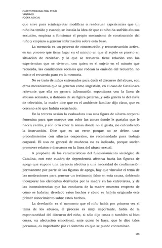 CUARTO TRIBUNAL ORAL PENAL
SANTIAGO
PODER JUDICIAL
136
que sirve para reinterpretar modificar o readecuar experiencias que un
niño ha tenido y cuando se instala la idea de que el niño ha sufrido abusos
sexuales, empieza a funcionar el propio mecanismo de construcción del
niño y empieza a generar información sobre esta base.
La memoria es un proceso de construcción y reconstrucción activa,
es un proceso que tiene lugar en el minuto en que el sujeto es puesto en
situación de recordar, y lo que se recuerda tiene relación con las
experiencias que se vivieron, con quien es el sujeto en el minuto que
recuerda, las condiciones sociales que rodean la emisión del recuerdo, no
existe el recuerdo puro en la memoria.
No se trata de niños entrenados para decir el discurso del abuso, son
otros mecanismos que se generan como sugestión, en el caso de Catalinaes
relevante que ella no genera información espontánea con la línea de
abusos sexuales, o dañosos de su figura paterna, y sólo genera lo del clave
de televisión, la madre dice que en el ambiente familiar dijo clavo, que es
cercano a lo que habría escuchado.
En la tercera sesión la evaluadora usa una figura de silueta corporal
femenina para que marque con color las zonas donde le gustaba que le
hacen cariño, y con otro color la zonas donde no le gusta, no entendiendo
la instrucción. Dice que es un error porque no se deben usar
procedimientos con siluetas corporales, no recomendado para trabajo
corporal. El uso en general de muñecos no es indicado, porque suelen
promover relatos o discursos en la línea del abuso sexual.
A propósito de las características del funcionamiento sicológico de
Catalina, con este cuadro de dependencia afectiva hacia las figuras de
apego que supone una carencia afectiva y una necesidad de confirmación
permanente por parte de las figuras de apego, hay que vincular el tema de
las motivaciones para generar un testimonio falso en esta causa, debiendo
incorporar los elementos derivados por la madre en las entrevistas, y de
las inconsistencias que las conducta de la madre muestra respecto de
cómo se habrían develado estos hechos y cómo se habría originado este
primer conocimiento sobre estos hechos.
La develación es el momento que el niño habla por primera vez el
tema de los abusos, el proceso es muy importante, habla de la
espontaneidad del discurso del niño, si sólo dijo cosas o también si hizo
cosas, su afectación emocional, ante quien lo hace, que le dice tales
personas, es importante por el contexto en que se puede contaminar.
 