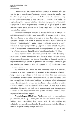 CUARTO TRIBUNAL ORAL PENAL
SANTIAGO
PODER JUDICIAL
137
La madre dio dos versiones confusas, en el parte denuncia, dice que
Paz dijo que el padre le puso hipoglós en el potito y que a ella le dolía y que
la niña hizo gestos para explicar cómo habían sido estas acciones, luego
dice la madre que revisa a la niña encontrando irritación en el potito y la
vagina. Luego les pregunta a Sofía y a Catalina si el papá les había echado
hipoglós en el potito, respondiendo Catalina que sí que el papá le había
echado hipoglós en el potito y que le dolía, y que Sofía dijo que sí, pero
cuando ella era chica.
Esa versión dada por la madre es distinta de la que le entregó a la
evaluadora, después que las niñas pasan el fin de semana donde el padre,
ella va a buscar a las niñas al colegio, y la niña Paz estando con su
hermana Catalina en el auto, le dice que ella había estado llorando, se
había encerrado en el baño, y que el papá le había hecho daño, la madre
dice que no siguió preguntando, y luego en la tarde, cuando se juntan
todas nuevamente en el auto con Sofía, ésta le pregunta a Paz que le pasa,
y la niña responde que el papá le ponía hipoglós en el potito y le dolía.
Estas inconsistencias sobre como ocurre la develación, de si hay o
no acciones o gestos involucrados aquí, de si las niñas Catalina y Sofía,
dijeron espontáneamente o no, porque desde el parte denuncia no dijeron
espontáneamente, ya que se les preguntó por el hipoglós, elementos que
son importantes, porque el tema del hipoglós es muy persistente en las
denuncias falsas.
Su valoración en función de tales elementos unido a la conducta
posterior de la madre donde lleva a las niñas primero donde el pediatra y
luego donde la ginecóloga y decir que las niñas han sido abusadas,
buscando un documento que diga que las niñas han sido abusadas, junto
con este ambiente sicológico de conflicto y negatividad sobre la figura del
padre, de data anterior al tema de los abusos, esta actitud de la madre
frente al conflicto, más la fragilidad sicológica de Catalina, que la mala
calidad de vinculación que no le da certeza sicológica muy probablemente
hace que la niña reproduzca elementos que ha escuchado y que no tienen
sujeción en experiencias propias.
Preguntada por el Ministerio Público, responde que en organismos
públicos sólo ha trabajado en Hogares del Sename, cuando no se hacían
pericias sobre credibilidad. Una buena parte de sus pericias son
solicitadas por las defensas alrededor de dos tercios, el resto ha sido para
pericias de querellantes y trabajos en familia.
 