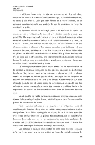 CUARTO TRIBUNAL ORAL PENAL
SANTIAGO
PODER JUDICIAL
138
Le pidieron hacer esta pericia en septiembre de dos mil diez,
calzaron las fechas de la evaluación con su tiempo, le dio los antecedentes,
lo pensó y dijo que sí. Dice que hizo pericia en el caso Tocornal, no lo
recuerda exactamente sólo hizo peritaje de uno de los niños, no recuerda
que fue lo que dijo.
No recuerda exacto lo que dijo, pero si la temática de fondo en
cuanto a una investigación del año mil novecientos noventa y ocho, que
publicó la APA y que hace referencia a un meta análisis de relatos de niños
entre mil novecientos sesenta y cinco y mil novecientos noventa y cinco, en
Estados Unidos, ese estudio quería conocer las consecuencias de los
abusos sexuales y afirmar si los abusos sexuales eran dañinos, y si ese
daño era intenso y persistente en la vida del sujeto, y si había diferencias
de género en relación a las consecuencias entre niños y niñas. En los años
80, se creía que el abuso sexual era eminentemente dañino en la historia
futura del sujeto, luego que este daño es persistente e intenso, y luego que
no había diferencias entre niños y niñas.
La investigación mostró que el abuso sexual no es determinante en
la sanidad y bienestar sicológico de los sujetos, sino que los problemas
familiares discriminan nueve veces más que el abuso, es decir, el abuso
sexual no siempre es dañino, por sí mismo, sino que hay un conjunto de
factores que determinan si va a ser o no dañino. Cuando señala que si el
abusado disfruta con el abuso según la investigación se reportó que los
sujetos abusados presentaban elementos neutros o positivos frente a la
experiencia de abuso, en hombres tres de cada diez, en niñas una de cada
diez.
La afirmación es válida para nuestro sistema procesal penal, en este
tipo de delitos no hay huellas físicas, volviéndose una pieza fundamental la
pericia de credibilidad de relato.
Revisó algunos informes de la carpeta de investigación, como el
sexológico de Catalina decía que se habían encontrado lesiones anales
compatibles con el delito investigado, en el caso de los otros menores a los
que se les efectuó (hijos de la pareja del imputado), no se encontraron
lesiones. Responde que eso es un antecedente, pero debe realizarlo de
manera independiente para que su trabajo no sea una mera confirmación
del examen sexológico efectuado, sin sesgo determinado.
Las pericias o trabajos que efectuó en este caso respecto de cada
niña, no tienen sesgo que es una actitud mediante la cual el evaluador le
 