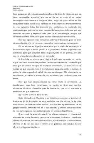CUARTO TRIBUNAL ORAL PENAL
SANTIAGO
PODER JUDICIAL
139
hace preguntas al evaluado conduciéndola a la línea de hipótesis que ya
tiene establecida, situación que no se da en su caso al no haber
interrogado directamente a ninguna niña, luego no pudo influir en las
respuestas dadas por la niña, además los evaluadores no transparentaron
en sus informes todas las acciones que efectuaron, no pudiendo ser
controlados por quienes los leen, tampoco lo hay en sus informes que son
bastante extensos, y explican cada paso de su metodología, porque sus
informes no están efectuados para ocultar o escamotear información.
Dice que aparece como consultora externa de Forensic, pero no tiene
ninguna ligazón con tal empresa, su nombre está usado en ese contexto.
En su informe en la página siete, dice que la madre la había dicho a
la evaluadora que le había pedido a la psiquiatra Ximena Sepúlveda un
certificado para que no fueran donde el padre, esto era en general, pero era
que no se quedaran en la noche, en particular.
Se le exhibe su informe para efectos de refrescar memoria, en cuanto
a que usó en el informe las palabras “muñecos anatómicos”, responde que
dice que se usaron dibujos de muñecos anatómicos, lo insinuado es el
cuerpo ya que está sin ropa, y la evaluadora pregunta sobre el cuerpo, el
potito, la niña responde el pañal, dice que no vio ropa. Ella observando va
escribiendo, el audio lo transcribe su secretaria que confronta con sus
notas.
Dice que hay inconsistencias en cómo relata la develación. La
develaciones muy bien construidas no existe, se tiene que ver los
elementos técnicos relevantes para la develación, que es el contexto y
modalidad en que se efectuó.
No observó el relato de la madre.
Dado el cuadro de Catalina y las condiciones en que se produce el
fenómeno de la develación es muy probable que los dichos de la niña
respondan a una construcción familiar, más que ser representativos de su
propia vivencia, obtenido esto de lo que escucha y analiza como resultado
de esta investigación, esto está planteado en términos hipotéticos.
Respecto de la ambivalencia de los abusos sexuales en el caso del
abusador se puede dar tanto en caso de abusadores familiares, como fuera
del círculo familiar, cuando hay un vínculo, habitualmente la ambivalencia
afectiva se da con los niños y frente a las personas con quienes tienen
afecto o problemas familiares.
 