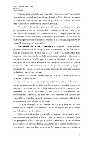 CUARTO TRIBUNAL ORAL PENAL
SANTIAGO
PODER JUDICIAL
140
Cuando la niña señala que el papá le “ponió un clave”, dice que lo
más probable dado el funcionamiento sicológico de la niña y el ambiente
en el cual se produce ese contenido, es que sea una construcción de la
niña en la línea de confirmar la dinámica familiar.
El trastorno de ansiedad por separación puede ser diagnosticada por
un psiquiatra o por un sicólogo. En el minuto de la entrevista no se
describe la niña estuviera con problemas para ir al colegio, puede que sea
un ambiente reconocido como estructurado y contenedor de la niña, la
madre sí reportó que al comienzo de empezar a ir al colegio, si presentó un
cuadro de ansiedad por separación.
Preguntada por la parte Querellante, responde que la primera
periciada fue Catalina, en sesión de uno de septiembre de diez minutos, el
siete de septiembre por treinta minutos, y el catorce de septiembre dura
cuarenta y seis minutos. La de Sofía comienza en octubre el día cinco en
que se entrevista a la niña con la madre en conjunto, luego se hace
evaluación de Sofía con la psiquiatra, por alrededor de una hora, el catorce
de octubre se hace la entrevista a la madre por la psiquiatra, y luego el
veintisiete de octubre, se hace la pericia sicológica de Sofía por alrededor
de dos horas y cuarenta minutos.
Sus pericias son efectuadas luego de haber visto las entrevistas de
las niñas Catalina y Sofía.
Respecto que no hubo sesgo por haber periciado a las tres niñas,
porque en cada uno de los informes fue acuciosa y precisa respecto de
informar lo que para esa niña y bajo sus condiciones de evaluación eran
relevantes, en cada evaluación y por eso sus conclusiones son
completamente diferentes, en cada niña, sus informes son hechos con
rigurosidad y están las líneas de razonamiento que soportan cada una de
las conclusiones que efectuó de las niñas.
Vio a las niñas pero no las evaluó ni les hizo preguntas, estuvo en la
misma sala de espera, sólo observó a través del espejo, las evaluaciones
que se les tomaron a las niñas.
No tiene estudios sobre ginecología, pero en su informe señala que el
informe sexológico del Servicio Médico Legal, no resultan explicables desde
una perspectiva lógica, dice que le parece curioso que los tres informes
ginecológicos del Servicio Médico Legal, tuvieran la misma información, el
cuestionamiento es que las conclusiones de esos exámenes son similares
 