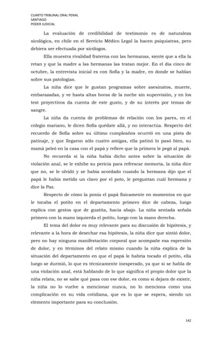 CUARTO TRIBUNAL ORAL PENAL
SANTIAGO
PODER JUDICIAL
142
La evaluación de credibilidad de testimonio es de naturaleza
sicológica, en chile en el Servicio Médico Legal la hacen psiquiatras, pero
debiera ser efectuada por sicólogos.
Ella muestra rivalidad fraterna con las hermanas, siente que a ella la
retan y que la madre a las hermanas las tratan mejor. En el día cinco de
octubre, la entrevista inicial es con Sofía y la madre, en donde se hablan
sobre sus patologías.
La niña dice que le gustan programas sobre asesinatos, muerte,
embarazadas, y ve hasta altas horas de la noche sin supervisión, y en los
test proyectivos da cuenta de este gusto, y de su interés por temas de
sangre.
La niña da cuenta de problemas de relación con los pares, en el
colegio mariano, le dicen Sofía quédate allá, y no interactúa. Respecto del
recuerdo de Sofía sobre su último cumpleaños ocurrió en una pista de
patinaje, y que llegaron sólo cuatro amigas, ella patinó lo pasó bien, su
mamá peleó en la casa con el papá y refiere que la primera le pegó al papá.
No recuerda si la niña había dicho antes sobre la situación de
violación anal, se le exhibe su pericia para refrescar memoria, la niña dice
que no, se le olvidó y se había acordado cuando la hermana dijo que el
papá le había metido un clavo por el poto, le preguntan cuál hermana y
dice la Paz.
Respecto de cómo la ponía el papá físicamente en momentos en que
le tocaba el potito en el departamento primero dice de cabeza, luego
explica con gestos que de guatita, hacia abajo. La niña sentada señala
primero con la mano izquierda el potito, luego con la mano derecha.
El tema del dolor es muy relevante para su discusión de hipótesis, y
relevante a la hora de desechar esa hipótesis, la niña dice que sintió dolor,
pero no hay ninguna manifestación corporal que acompañe esa expresión
de dolor, y en términos del relato mismo cuando la niña explica de la
situación del departamento en que el papá le habría tocado el potito, ella
luego se durmió, lo que es técnicamente inesperado, ya que si se habla de
una violación anal, está hablando de lo que significa el propio dolor que la
niña relata, no se sabe qué pasa con ese dolor, es como si dejara de existir,
la niña no lo vuelve a mencionar nunca, no lo menciona como una
complicación en su vida cotidiana, que es lo que se espera, siendo un
elemento importante para su conclusión.
 