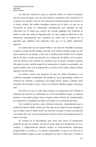 CUARTO TRIBUNAL ORAL PENAL
SANTIAGO
PODER JUDICIAL
143
La niña da cuenta de susto, y también refiere el susto al finalizar
una de estas acciones, una vez que habrían concluido estas tocaciones en
el potito “me asusté”, este es otro elemento relevante porque da cuenta en
el relato verbal, del estado sicológico interno de la niña, en que no se
encuentra el susto en dimensión anticipatoria, por ejemplo no hay
referencia en el relato que cuenta de cuando jugando con Colomba el
padre le pide que suba al segundo piso, no hay ninguna referencia a los
elementos anticipatorios que suponen un susto que se supone de la
agresión que significa una violación anal que es un delito altamente
agresivo.
La madre dice que no quiere Sofía ir a la casa de Jenniffer es porque
el padre no está mucho tiempo con ella, no le dedica tiempo, juega con los
hijos varones de su pareja, y dice que si hubiera sido hombre no se habría
ido de la casa, siendo permanente en el discurso de Sofía y de la madre,
esto de mostrar este cambio de conducta que se quiere señalar respecto
del padre en que cambia luego de la separación, el padre era ejemplar, era
padre modelo, pero con la separación se vuelve al otro polo, siendo incluso
agresivo con las niñas.
La madre cuenta que después de que las niñas develaron y no
pudieron conseguir certificados del pediatra y de la ginecóloga, estaba en
Tribunal de Familia a preguntar qué podía hacer, llama a Sheila Caba
hermana de la madre, le dice “estoy en el Servicio Médico Legal, vente para
acá”.
El hecho de que la niña haya estado en tratamiento del CAVAS al
momento de hacerse la evaluación en el Servicio Médico Legal, es dañoso
someter a los niños porque estas terapias tienen efectos de contaminador
de testimonio e instalador de falsos recuerdos en la memoria del niño.
Se le exhibe la pericia, para refrescar memoria, respondiendo que la
madre del doctor Wolff, cuenta que Paz dijo que el papá le puso hipoglós y
que le dolía y que le había hecho un moretón acá (por el brazo y la pierna)
y la madre dice que no le gustó porque inducía mucho las preguntas que le
hacía a la niña.
El setting es la descripción que tiene que hacer el profesional
respecto de qué va a pasar, de qué se trata, bajo qué condiciones se va a
realizar, y habitualmente debiera incluir el consentimiento informado
preguntando a la niña y a su adulto responsable, lo que no se hizo en el
Servicio Médico Legal, ya que la psiquiatra le dice a Sofía que el fiscal le
 