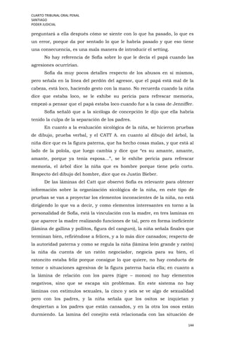 CUARTO TRIBUNAL ORAL PENAL
SANTIAGO
PODER JUDICIAL
144
preguntará a ella después cómo se siente con lo que ha pasado, lo que es
un error, porque da por sentado lo que le habría pasado y que eso tiene
una consecuencia, es una mala manera de introducir el setting.
No hay referencia de Sofía sobre lo que le decía el papá cuando las
agresiones ocurrirían.
Sofía da muy pocos detalles respecto de los abusos en sí mismos,
pero señala en la línea del perdón del agresor, que el papá está mal de la
cabeza, está loco, haciendo gesto con la mano. No recuerda cuando la niña
dice que estaba loco, se le exhibe su pericia para refrescar memoria,
empezó a pensar que el papá estaba loco cuando fue a la casa de Jenniffer.
Sofía señaló que a la sicóloga de concepción le dijo que ella habría
tenido la culpa de la separación de los padres.
En cuanto a la evaluación sicológica de la niña, se hicieron pruebas
de dibujo, prueba verbal, y el CATT A. en cuanto al dibujo del árbol, la
niña dice que es la figura paterna, que ha hecho cosas malas, y que está al
lado de la polola, que luego cambia y dice que “es su amante, amante,
amante, porque ya tenía esposa…”, se le exhibe pericia para refrescar
memoria, el árbol dice la niña que es hombre porque tiene pelo corto.
Respecto del dibujo del hombre, dice que es Justin Bieber.
De las láminas del Catt que observó Sofía es relevante para obtener
información sobre la organización sicológica de la niña, en este tipo de
pruebas se van a proyectar los elementos inconscientes de la niña, no está
dirigiendo lo que va a decir, y como elementos interesantes en torno a la
personalidad de Sofía, está la vinculación con la madre, en tres laminas en
que aparece la madre realizando funciones de tal, pero en forma ineficiente
(lámina de gallina y pollitos, figura del canguro), la niña señala finales que
terminan bien, refiriéndose a felices, y a lo más dice cansados; respecto de
la autoridad paterna y como se regula la niña (lámina león grande y ratón)
la niña da cuenta de un ratón negociador, negocia para su bien, el
ratoncito estaba feliz porque consigue lo que quiere, no hay conducta de
temor o situaciones agresivas de la figura paterna hacia ella; en cuanto a
la lámina de relación con los pares (tigre – monos) no hay elementos
negativos, sino que se escapa sin problemas. En este sistema no hay
láminas con estímulos sexuales, la cinco y seis se ve algo de sexualidad
pero con los padres, y la niña señala que los ositos se inquietan y
despiertan a los padres que están cansados, y en la otra los osos están
durmiendo. La lamina del conejito está relacionada con las situación de
 