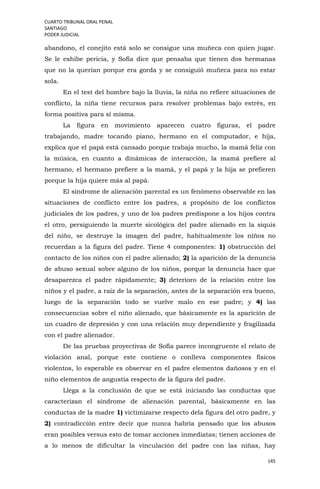 CUARTO TRIBUNAL ORAL PENAL
SANTIAGO
PODER JUDICIAL
145
abandono, el conejito está solo se consigue una muñeca con quien jugar.
Se le exhibe pericia, y Sofía dice que pensaba que tienen dos hermanas
que no la querían porque era gorda y se consiguió muñeca para no estar
sola.
En el test del hombre bajo la lluvia, la niña no refiere situaciones de
conflicto, la niña tiene recursos para resolver problemas bajo estrés, en
forma positiva para sí misma.
La figura en movimiento aparecen cuatro figuras, el padre
trabajando, madre tocando piano, hermano en el computador, e hija,
explica que el papá está cansado porque trabaja mucho, la mamá feliz con
la música, en cuanto a dinámicas de interacción, la mamá prefiere al
hermano, el hermano prefiere a la mamá, y el papá y la hija se prefieren
porque la hija quiere más al papá.
El síndrome de alienación parental es un fenómeno observable en las
situaciones de conflicto entre los padres, a propósito de los conflictos
judiciales de los padres, y uno de los padres predispone a los hijos contra
el otro, persiguiendo la muerte sicológica del padre alienado en la siquis
del niño, se destruye la imagen del padre, habitualmente los niños no
recuerdan a la figura del padre. Tiene 4 componentes: 1) obstrucción del
contacto de los niños con el padre alienado; 2) la aparición de la denuncia
de abuso sexual sobre alguno de los niños, porque la denuncia hace que
desaparezca el padre rápidamente; 3) deterioro de la relación entre los
niños y el padre, a raíz de la separación, antes de la separación era bueno,
luego de la separación todo se vuelve malo en ese padre; y 4) las
consecuencias sobre el niño alienado, que básicamente es la aparición de
un cuadro de depresión y con una relación muy dependiente y fragilizada
con el padre alienador.
De las pruebas proyectivas de Sofía parece incongruente el relato de
violación anal, porque este contiene o conlleva componentes físicos
violentos, lo esperable es observar en el padre elementos dañosos y en el
niño elementos de angustia respecto de la figura del padre.
Llega a la conclusión de que se está iniciando las conductas que
caracterizan el síndrome de alienación parental, básicamente en las
conductas de la madre 1) victimizarse respecto dela figura del otro padre, y
2) contradicción entre decir que nunca habría pensado que los abusos
eran posibles versus esto de tomar acciones inmediatas; tienen acciones de
a lo menos de dificultar la vinculación del padre con las niñas, hay
 