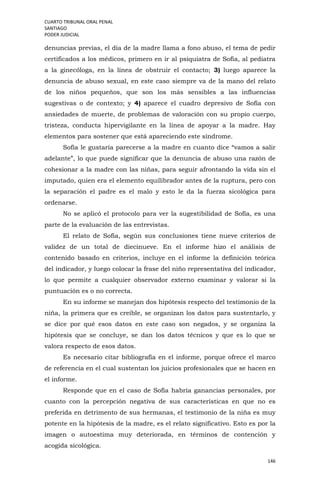 CUARTO TRIBUNAL ORAL PENAL
SANTIAGO
PODER JUDICIAL
146
denuncias previas, el día de la madre llama a fono abuso, el tema de pedir
certificados a los médicos, primero en ir al psiquiatra de Sofía, al pediatra
a la ginecóloga, en la línea de obstruir el contacto; 3) luego aparece la
denuncia de abuso sexual, en este caso siempre va de la mano del relato
de los niños pequeños, que son los más sensibles a las influencias
sugestivas o de contexto; y 4) aparece el cuadro depresivo de Sofía con
ansiedades de muerte, de problemas de valoración con su propio cuerpo,
tristeza, conducta hipervigilante en la línea de apoyar a la madre. Hay
elementos para sostener que está apareciendo este síndrome.
Sofía le gustaría parecerse a la madre en cuanto dice “vamos a salir
adelante”, lo que puede significar que la denuncia de abuso una razón de
cohesionar a la madre con las niñas, para seguir afrontando la vida sin el
imputado, quien era el elemento equilibrador antes de la ruptura, pero con
la separación el padre es el malo y esto le da la fuerza sicológica para
ordenarse.
No se aplicó el protocolo para ver la sugestibilidad de Sofía, es una
parte de la evaluación de las entrevistas.
El relato de Sofía, según sus conclusiones tiene nueve criterios de
validez de un total de diecinueve. En el informe hizo el análisis de
contenido basado en criterios, incluye en el informe la definición teórica
del indicador, y luego colocar la frase del niño representativa del indicador,
lo que permite a cualquier observador externo examinar y valorar si la
puntuación es o no correcta.
En su informe se manejan dos hipótesis respecto del testimonio de la
niña, la primera que es creíble, se organizan los datos para sustentarlo, y
se dice por qué esos datos en este caso son negados, y se organiza la
hipótesis que se concluye, se dan los datos técnicos y que es lo que se
valora respecto de esos datos.
Es necesario citar bibliografía en el informe, porque ofrece el marco
de referencia en el cual sustentan los juicios profesionales que se hacen en
el informe.
Responde que en el caso de Sofía habría ganancias personales, por
cuanto con la percepción negativa de sus características en que no es
preferida en detrimento de sus hermanas, el testimonio de la niña es muy
potente en la hipótesis de la madre, es el relato significativo. Esto es por la
imagen o autoestima muy deteriorada, en términos de contención y
acogida sicológica.
 