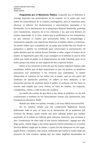CUARTO TRIBUNAL ORAL PENAL
SANTIAGO
PODER JUDICIAL
147
Preguntada por el Ministerio Público, responde que el Defensor le
entregó impresos los antecedentes de la carpeta, no le costa que eran
todos los antecedentes de la carpeta investigativa, pero le bastaban para
efectuar el informe las declaraciones y antecedentes asociados a la
develación, vio la declaración de la psiquiatra Ximena Sepúlveda prestada
ante Carabineros, respecto de si era relevante o no, que esta doctora no
estaba capacitada en el área, indica que la profesional sí era competente,
ya que informó el cuadro que presentaba Sofía, la sicopatología y
tratamiento seguido; son experticias distintas el ámbito clínico y el forense.
La madre refiere que a propósito de un golpe que recibió Paz fue donde la
psiquiatra a pedirle un certificado para interrumpir la pernoctación. El
padre declaró que las visitas fueron llevadas a cabo, según el humor de la
madre, lo importante para ella y que consignó en el informe es que la niña
refirió que visitó al padre en el departamento de calle Catedral, pero no la
fecha porque los niños no son capaces de dar o aportar fechas.
Sobre si era relevante el dato de que las visitas regulares habían sido
acordadas, refiere que el dato importante es que los padres no pudieron
solucionar sus problemas y los tuvieron que judicializar, la madre
obstaculizó el contacto de las niñas con el padre, que es una parte del
síndrome de alienación parental, se refiere al fono maltrato, a las
denuncias previas de maltrato hacia el padre; el contacto con los hijos es
mucho más amplio que unas visitas, se trata de salidas, los espacios,
cumpleaños, visitas, y todo lo que ello conlleva.
La madre da cuenta de que lleva a las niñas al pediatra, en las dos
evaluaciones y también en los antecedentes consta una declaración ante
Carabineros del doctor Wolff.
Señaló que Sofía era tímida, retraída, y de muy difícil comunicación.
En su informe señala que las condiciones higiénicas fueron
deficientes todo el año, se basó en la declaración de la profesora jefe
Cristina De Mussy, quien señaló ello pero además indicó que habían
mejorado, se le exhibe su informe para refrescar memoria, que reconoce y
dice “condiciones de aseo todo el año fueron deficientes”, agrega que ella
llegó antes, viendo llegar a las niñas quienes fueron peinadas en el mismo
Servicio Médico Legal por la madre, y quien les dio desayuno en ese lugar,
papas fritas y similares, tipo snack, indicando que hasta la madre llegó sin
peinarse en una ocasión, agrega que las niñas llegaban desaseadas en
 