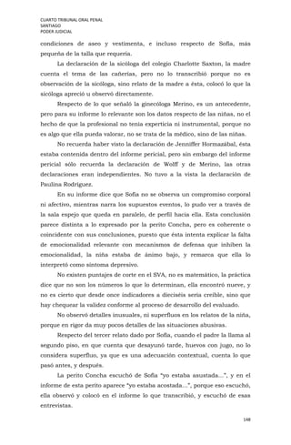 CUARTO TRIBUNAL ORAL PENAL
SANTIAGO
PODER JUDICIAL
148
condiciones de aseo y vestimenta, e incluso respecto de Sofía, más
pequeña de la talla que requería.
La declaración de la sicóloga del colegio Charlotte Saxton, la madre
cuenta el tema de las cañerías, pero no lo transcribió porque no es
observación de la sicóloga, sino relato de la madre a ésta, colocó lo que la
sicóloga apreció u observó directamente.
Respecto de lo que señaló la ginecóloga Merino, es un antecedente,
pero para su informe lo relevante son los datos respecto de las niñas, no el
hecho de que la profesional no tenía experticia ni instrumental, porque no
es algo que ella pueda valorar, no se trata de la médico, sino de las niñas.
No recuerda haber visto la declaración de Jenniffer Hormazábal, ésta
estaba contenida dentro del informe pericial, pero sin embargo del informe
pericial sólo recuerda la declaración de Wolff y de Merino, las otras
declaraciones eran independientes. No tuvo a la vista la declaración de
Paulina Rodríguez.
En su informe dice que Sofía no se observa un compromiso corporal
ni afectivo, mientras narra los supuestos eventos, lo pudo ver a través de
la sala espejo que queda en paralelo, de perfil hacia ella. Esta conclusión
parece distinta a lo expresado por la perito Concha, pero es coherente o
coincidente con sus conclusiones, puesto que ésta intenta explicar la falta
de emocionalidad relevante con mecanismos de defensa que inhiben la
emocionalidad, la niña estaba de ánimo bajo, y remarca que ella lo
interpretó como síntoma depresivo.
No existen puntajes de corte en el SVA, no es matemático, la práctica
dice que no son los números lo que lo determinan, ella encontró nueve, y
no es cierto que desde once indicadores a dieciséis sería creíble, sino que
hay chequear la validez conforme al proceso de desarrollo del evaluado.
No observó detalles inusuales, ni superfluos en los relatos de la niña,
porque en rigor da muy pocos detalles de las situaciones abusivas.
Respecto del tercer relato dado por Sofía, cuando el padre la llama al
segundo piso, en que cuenta que desayunó tarde, huevos con jugo, no lo
considera superfluo, ya que es una adecuación contextual, cuenta lo que
pasó antes, y después.
La perito Concha escuchó de Sofía “yo estaba asustada…”, y en el
informe de esta perito aparece “yo estaba acostada…”, porque eso escuchó,
ella observó y colocó en el informe lo que transcribió, y escuchó de esas
entrevistas.
 