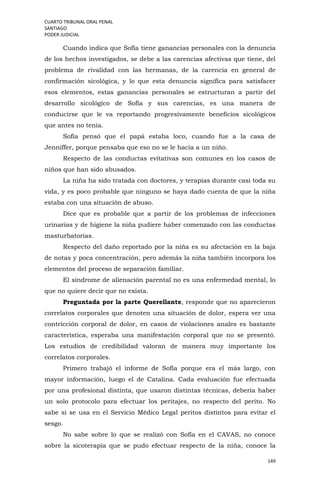 CUARTO TRIBUNAL ORAL PENAL
SANTIAGO
PODER JUDICIAL
149
Cuando indica que Sofía tiene ganancias personales con la denuncia
de los hechos investigados, se debe a las carencias afectivas que tiene, del
problema de rivalidad con las hermanas, de la carencia en general de
confirmación sicológica, y lo que esta denuncia significa para satisfacer
esos elementos, estas ganancias personales se estructuran a partir del
desarrollo sicológico de Sofía y sus carencias, es una manera de
conducirse que le va reportando progresivamente beneficios sicológicos
que antes no tenía.
Sofía pensó que el papá estaba loco, cuando fue a la casa de
Jenniffer, porque pensaba que eso no se le hacía a un niño.
Respecto de las conductas evitativas son comunes en los casos de
niños que han sido abusados.
La niña ha sido tratada con doctores, y terapias durante casi toda su
vida, y es poco probable que ninguno se haya dado cuenta de que la niña
estaba con una situación de abuso.
Dice que es probable que a partir de los problemas de infecciones
urinarias y de higiene la niña pudiere haber comenzado con las conductas
masturbatorias.
Respecto del daño reportado por la niña es su afectación en la baja
de notas y poca concentración, pero además la niña también incorpora los
elementos del proceso de separación familiar.
El síndrome de alienación parental no es una enfermedad mental, lo
que no quiere decir que no exista.
Preguntada por la parte Querellante, responde que no aparecieron
correlatos corporales que denoten una situación de dolor, espera ver una
contricción corporal de dolor, en casos de violaciones anales es bastante
característica, esperaba una manifestación corporal que no se presentó.
Los estudios de credibilidad valoran de manera muy importante los
correlatos corporales.
Primero trabajó el informe de Sofía porque era el más largo, con
mayor información, luego el de Catalina. Cada evaluación fue efectuada
por una profesional distinta, que usaron distintas técnicas, debería haber
un solo protocolo para efectuar los peritajes, no respecto del perito. No
sabe si se usa en el Servicio Médico Legal peritos distintos para evitar el
sesgo.
No sabe sobre lo que se realizó con Sofía en el CAVAS, no conoce
sobre la sicoterapia que se pudo efectuar respecto de la niña, conoce la
 