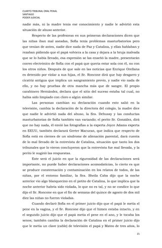 CUARTO TRIBUNAL ORAL PENAL
SANTIAGO
PODER JUDICIAL
15
nadie más, ni la madre tenía ese conocimiento y nadie le advirtió esta
situación de abuso anterior.
Respecto de las profesoras en sus primeras declaraciones dicen que
las niñas iban mal aseadas, Sofía tenía problemas masturbatorios pero
que venían de antes, nadie dice nada de Paz y Catalina, y ellas hablaban y
rezaban pidiendo que el papá volviera a la casa y dejara a la bruja malvada
que se lo había llevado, esa expresión se las enseñó la madre, presentarán
correo electrónico de Sofía con el papá que quería estar sola con él, no con
los otros niños. Después de que sale en las noticias que Enrique Orellana
es detenido por violar a sus hijas, el Sr. Roncone dirá que hay desgarro y
cicatriz antigua que implica un sangramiento previo, y nadie vio nada de
ello, y no hay pruebas de otra mancha más que de sangre. El propio
carabinero Hernández, declara que el sitio del suceso estaba tal cual, no
había sido limpiado con cloro o algún similar.
Las personas cambian su declaración cuando esto salió en la
televisión, cambia la declaración de la directora del colegio, la madre dice
que nadie le advirtió nada del abuso, la Sra. Debussy y las conductas
masturbatorias de Sofía también van variando; el perito Sr. González, dirá
que no hay nada, él envió las fotografías a la experta Joyce Adams experta
en EEUU, también declarará Greter Macuran, que indica que respecto de
Sofía está en ciernes de un síndrome de alienación parental, dará cuenta
de lo mal llevado de la entrevista de Catalina, situación que tanto los dos
tribunales que lo vieron concluyeron que la entrevista fue mal llevada, y la
perito le sugirió las respuestas.
Este será el juicio en que la rigurosidad de las declaraciones será
importante, no puede haber declaraciones acomodaticias, lo cierto es que
se produce consternación y contaminación en los relatos de todos, de las
niñas, por el entorno familiar, la Sra. Sheila Caba dijo que la noche
anterior vio algo blanquecino en el potito de Catalina, lo que implica que la
noche anterior habría sido violada, lo que no es tal, y no se condice lo que
dijo el Sr. Roncone en que el fin de semana del quince de agosto de dos mil
diez las niñas no fueron violadas.
Cuando declaró Sofía en el primer juicio dijo que el papá le metía el
pene en la vagina, y el Sr. Roncone dijo que el himen estaba intacto, y en
el segundo juicio dijo que el papá metía el pene en el ano, y le tocaba los
senos; también cambia la declaración de Catalina en el primer juicio dijo
que le metía un clave (cable) de televisión el papá y Mateo de tres años, lo
 