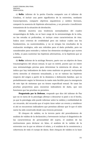 CUARTO TRIBUNAL ORAL PENAL
SANTIAGO
PODER JUDICIAL
151
c) Sofía: informe de la perito Concha comparte con el informe de
Catalina, el incluir una parte significatica de la entrevista, mediante
transcripciones, comparte objetivos siquiátricos y médico forenses,
comparte la ausencia de hipótesis alternativas, y un precario e insuficiente
tratamiento de la situación de develación.
Además muestra una tendencia normalizadora del cuadro
sicopatológica de Sofía, no se hace cargo de la sintomatología de la niña,
no las estudia ni profundiza, ni incluye como características de ésta.
Indica once criterios de credibilidad pero sin indicar cuáles son los
fundamentos, no sustentándolos, y no se integra los resultados de la
evaluación sicológica, sólo son referidos para el daño probable, pero no
considerados para entender y valorar los elementos sicológicos que nutren
a Sofía, ni para sustentar las hipótesis alternativas, ni la hipótesis que se
sustenta.
d) Sofía: informe de la sicóloga Navarro, parte con un objetivo de línea
traumatogénica del abuso sexual, lo que es estéril, puesto que no existe
una sintomatología precisa para determinar la existencia de abuso, se
indica que hay indicadores de daño como maltrato en general, incluyendo
cierta mención al elemento sexualizado, y no se valoran las hipótesis
respecto del origen a partir de la dinámica o disfunción familiar, que es
probablemente según la literatura la razón más factible para la emergencia
de este tipo de síntomas que no tienen especificad sexual. Se usan las
pruebas proyectivas para encontrar indicadores de daño, que son
funciones que las pruebas no permiten.
Preguntada por la Defensa, responde que dice del informe de Paz
que no es tarea de la psicología afirmar o descartar si pasó o no el hecho,
ya que la psicología sólo puede informar sobre la validez y confiabilidad de
un recuerdo, del recuerdo que el sujeto tiene sobre un evento y establecer
si ahí se encuentran indicadores que permitan afirmar que lo que el niño
narra ha sido construido desde una vivencia personal.
El chequeo de validez, es la tercera parte del procedimiento de
análisis de validez de la declaración y brevemente incluye el diagnóstico de
las características de personalidad del sujeto, el análisis de las
motivaciones para declarar en falso, el análisis de la validez de la
entrevista con la que se obtiene el relato, y el análisis de la consistencia y
coherencia de todo el cuerpo de datos. Este chequeo de validez es la base
 
