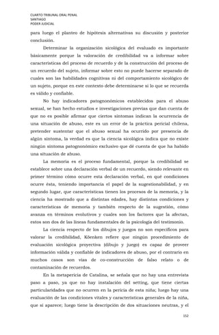 CUARTO TRIBUNAL ORAL PENAL
SANTIAGO
PODER JUDICIAL
152
para luego el planteo de hipótesis alternativas su discusión y posterior
conclusión.
Determinar la organización sicológica del evaluado es importante
básicamente porque la valoración de credibilidad va a informar sobre
características del proceso de recuerdo y de la construcción del proceso de
un recuerdo del sujeto, informar sobre esto no puede hacerse separado de
cuales son las habilidades cognitivas ni del comportamiento sicológico de
un sujeto, porque en este contexto debe determinarse si lo que se recuerda
es válido y confiable.
No hay indicadores patognonómicos establecidos para el abuso
sexual, se han hecho estudios e investigaciones previas que dan cuenta de
que no es posible afirmar que ciertos síntomas indican la ocurrencia de
una situación de abuso, este es un error de la práctica pericial chilena,
pretender sustentar que el abuso sexual ha ocurrido por presencia de
algún síntoma, la verdad es que la ciencia sicológica indica que no existe
ningún síntoma patognonómico exclusivo que dé cuenta de que ha habido
una situación de abuso.
La memoria es el proceso fundamental, porque la credibilidad se
establece sobre una declaración verbal de un recuerdo, siendo relevante en
primer término cómo ocurre esta declaración verbal, en qué condiciones
ocurre ésta, teniendo importancia el papel de la sugestionabilidad, y en
segundo lugar, que características tienen los procesos de la memoria, y la
ciencia ha mostrado que a distintas edades, hay distintas condiciones y
características de memoria y también respecto de la sugestión, cómo
avanza en términos evolutivos y cuales son los factores que la afectan,
estos son dos de las líneas fundamentales de la psicología del testimonio.
La ciencia respecto de los dibujos y juegos no son específicos para
valorar la credibilidad, Köenken refiere que ningún procedimiento de
evaluación sicológica proyectiva (dibujo y juego) es capaz de proveer
información válida y confiable de indicadores de abuso, por el contrario en
muchos casos son vías de co-construcción de falso relato o de
contaminación de recuerdos.
En la metapericia de Catalina, se señala que no hay una entrevista
paso a paso, ya que no hay instalación del setting, que tiene ciertas
particularidades que no ocurren en la pericia de esta niña; luego hay una
evaluación de las condiciones vitales y características generales de la niña,
que sí aparece; luego tiene la descripción de dos situaciones neutras, y el
 