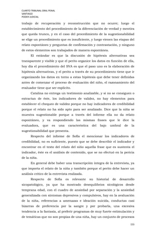 CUARTO TRIBUNAL ORAL PENAL
SANTIAGO
PODER JUDICIAL
153
trabajo de recuperación y reconstrucción que no ocurre; luego el
establecimiento del procedimiento de la diferenciación de verdad y mentira
que queda trunco, y en el caso del procedimiento de la sugestionabilidad
se elige un procedimiento que es insuficiente, y luego vienen las etapas del
relato espontáneo y preguntas de confirmación y contrastación, y ninguno
de estos elementos son trabajados de manera espontánea.
El estándar es que la discusión de hipótesis alternativas sea
transparente y visible y que el perito organice los datos en función de ella,
hoy día el procedimiento del SVA es que el paso uno es la elaboración de
hipótesis alternativas, y el perito a través de su procedimiento tiene que ir
organizando los datos en torno a estas hipótesis que debe tener definidas
antes de comenzar el proceso de evaluación del niño, el razonamiento del
evaluador tiene que ser explícito.
Catalina no entrega un testimonio analizable, y si no se consiguen o
extractan de éste, los indicadores de validez, no hay elementos para
establecer el chequeo de validez porque no hay indicadores de credibilidad
porque el relato no ha sido apto para ser analizado. Dice que la niña se
muestra sugestionable porque a través del informe ella no da relato
espontáneo, y va respondiendo las mismas frases que le dice la
evaluadora, que es una característica del bajo umbral de la
sugestionabilidad que presenta.
Respecto del informe de Sofía el mencionar los indicadores de
credibilidad, no es suficiente, puesto que se debe describir el indicador y
encontrar en el texto del relato del niño aquella frase que es sustenta el
indicador, éste es el análisis de contenido, que se no efectuó en la pericia
de la niña.
En general debe haber una transcripción íntegra de la entrevista, ya
que importa el relato de la niña y también porque el perito debe hacer un
análisis crítico de la entrevista realizada.
Respecto de Sofía es relevante su historial de desarrollo
sicopatológico, ya que ha mostrado desequilibrios sicológicos desde
temprana edad, con el cuadro de ansiedad por separación y la ansiedad
generalizada con síntomas depresivos y compulsivos, hay en la avaluación
de la niña, referencias a amenazas e ideación suicida, conductas casi
bizarras de preferencia por la sangre y por probarla, una excesiva
tendencia a la fantasía, al preferir programas de muy fuerte estimulación y
de temáticas que no son propias de una niña, hay un conjunto de procesos
 